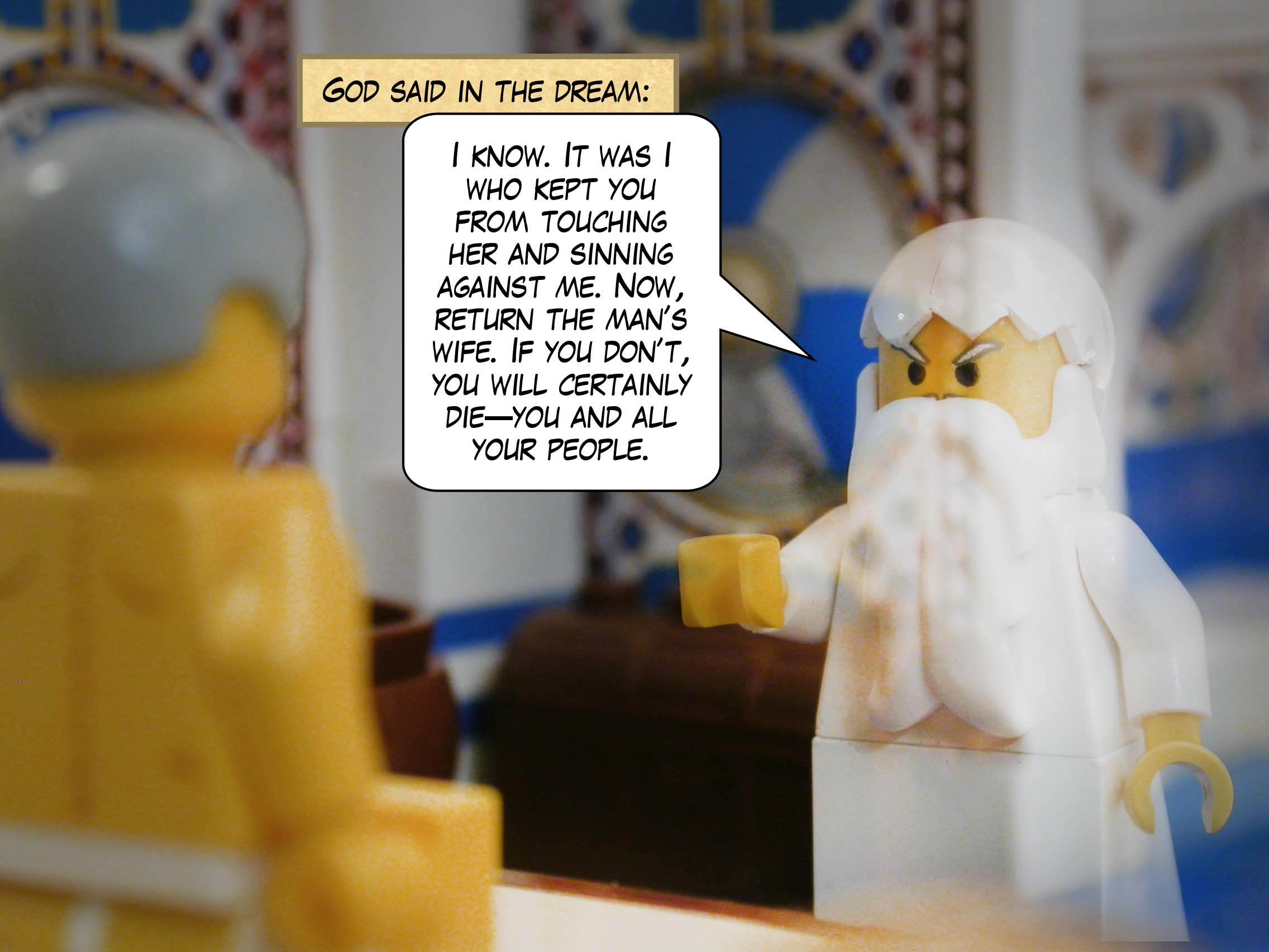 "I know," said God in the dream, "It was I who kept you from touching her and sinning against me. Now, return the man’s wife. If you don’t, you will certainly die—you and all your people."