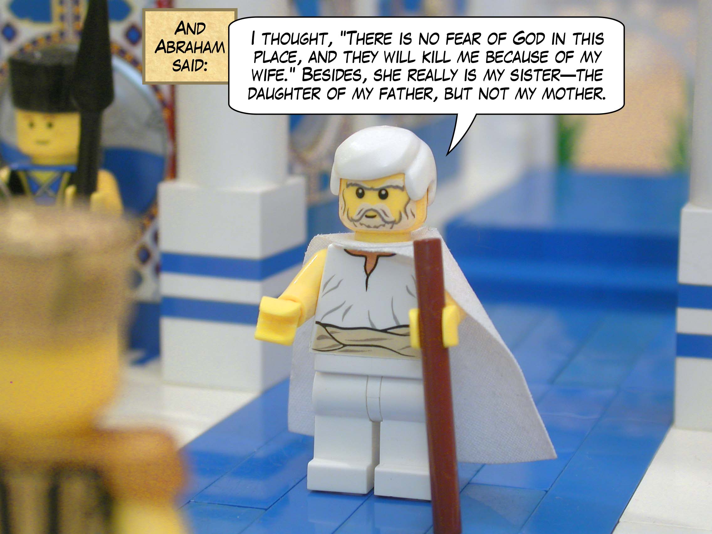 And Abraham said, "I thought, "There is no fear of God in this place, and they will kill me because of my wife." Besides, she really is my sister — the daughter of my father, but not my mother."