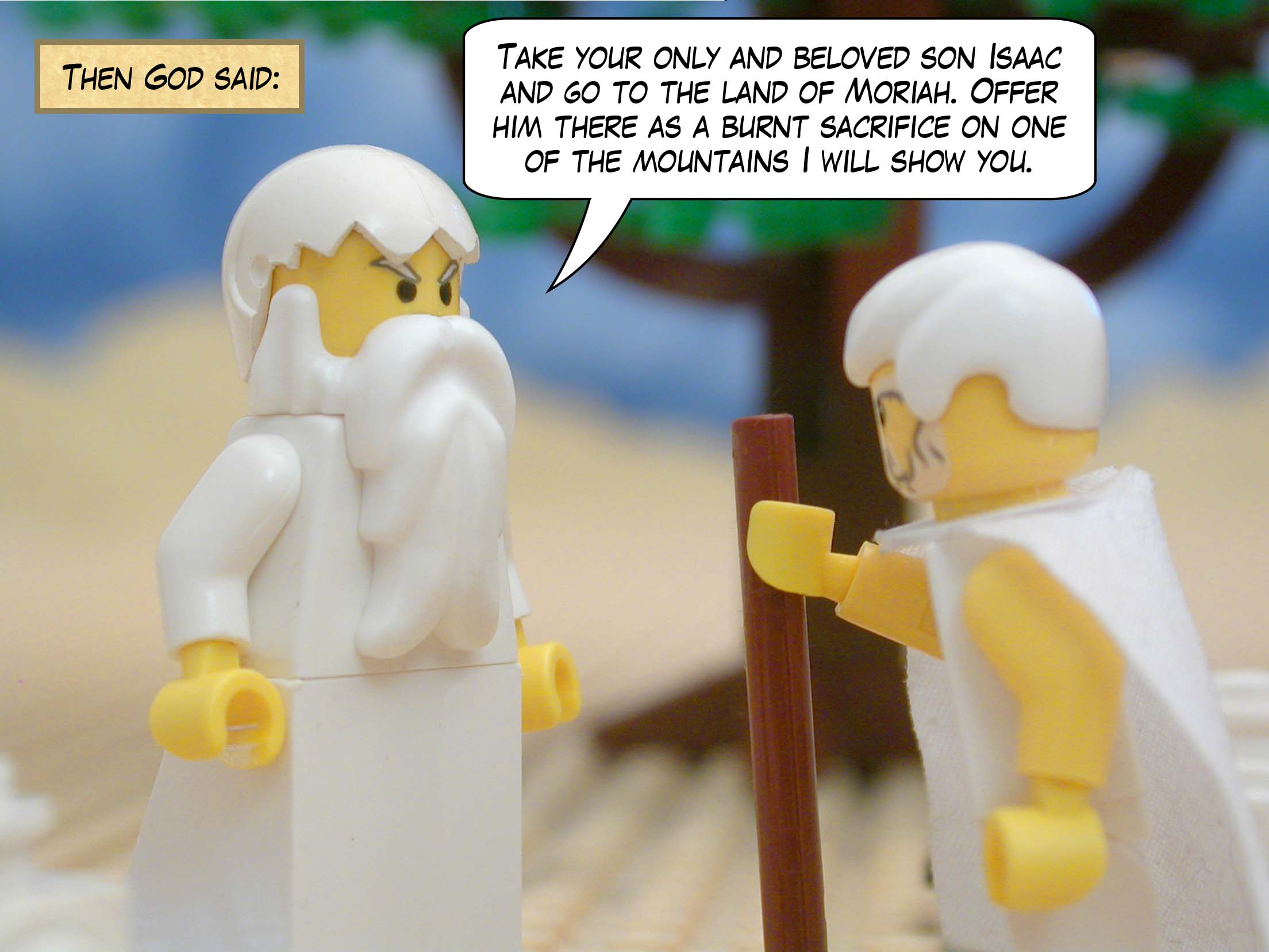 Then God said, "Take your only and beloved son Isaac and go to the land of Moriah. Offer him there as a burnt sacrifice on one of the mountains I will show you."
