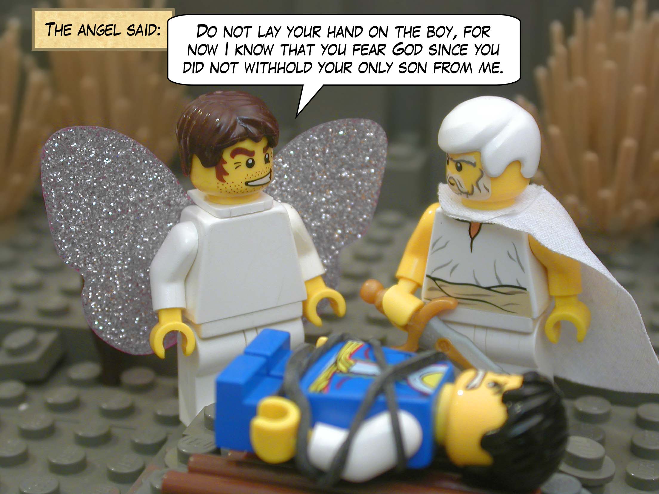 The angel said, "Do not lay your hand on the boy, for now I know that you fear God since you did not withhold your only son from me."