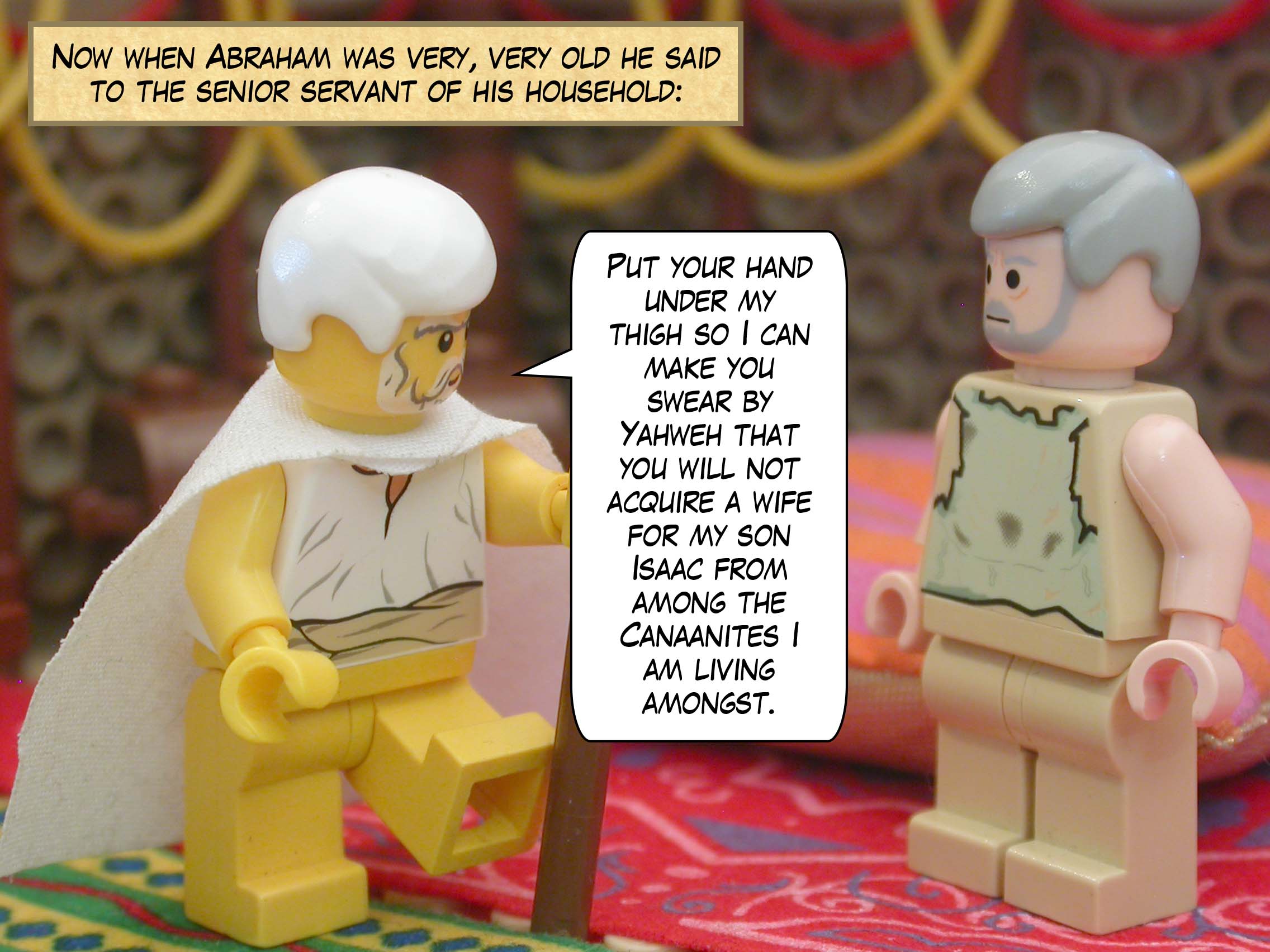 Now when Abraham was very, very old he said to the senior servant of his household, "Put your hand under my thigh so I can make you swear by Yahweh that you will not acquire a wife for my son Isaac from among the Canaanites I am living amongst."