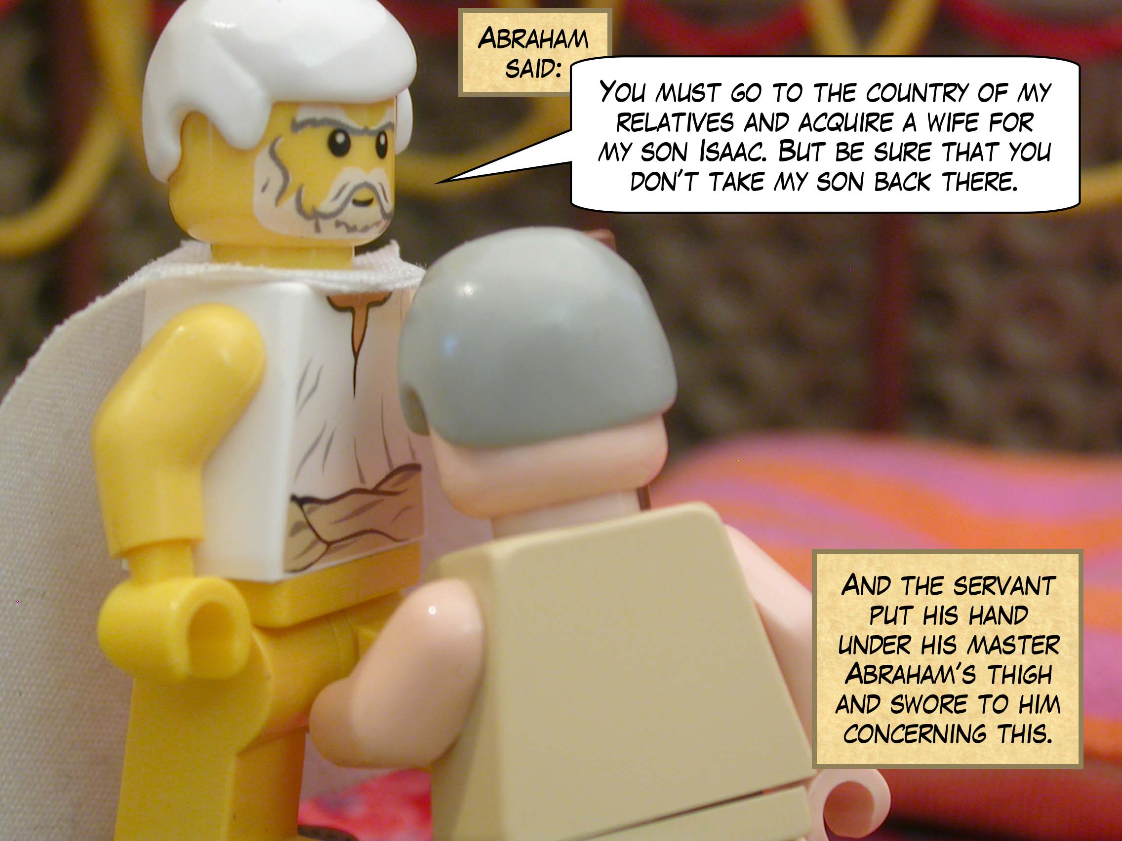 "You must go to the country of my relatives and acquire a wife for my son Isaac," said Abraham. "But be sure that you don’t take my son back there." And the servant put his hand under his master Abraham’s thigh and swore to him concerning this.