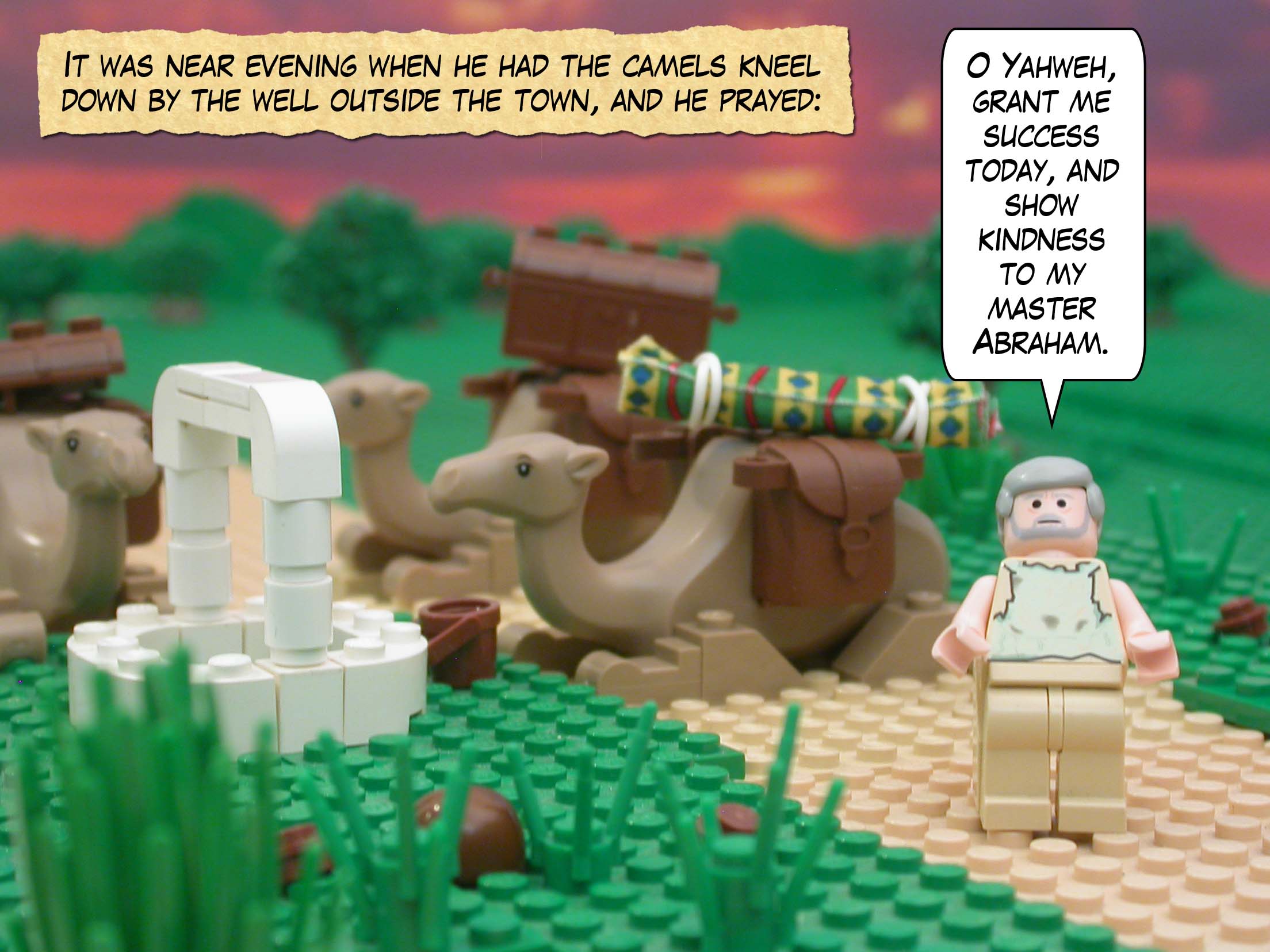 It was near evening when he had the camels kneel down by the well outside the town, and he prayed, "O Yahweh, grant me success today, and show kindness to my master Abraham."