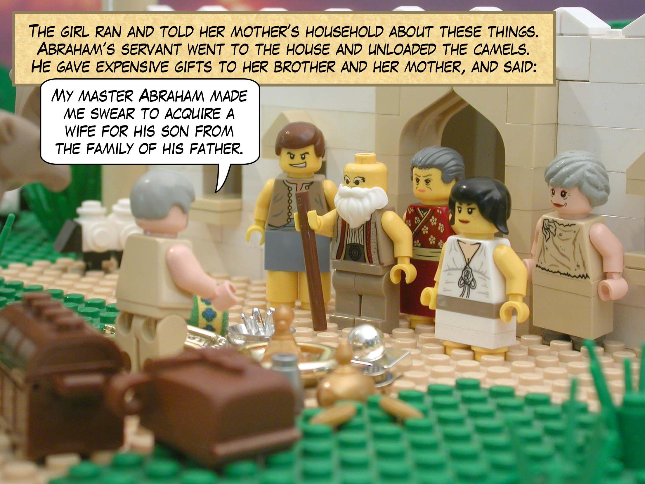 The girl ran and told her mother’s household about these things. Abraham’s servant went to the house and unloaded the camels. He gave expensive gifts to her brother and her mother, and said, "My master Abraham made me swear to acquire a wife for his son from the family of his father."