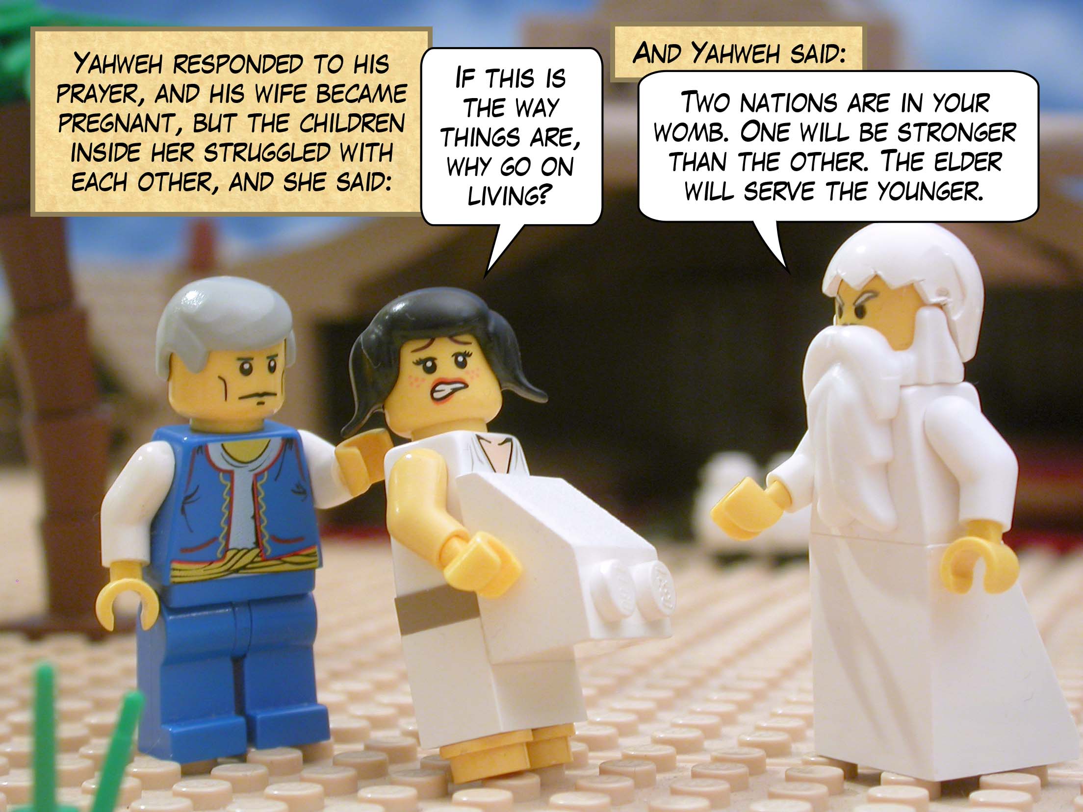 Yahweh responded to his prayer, and his wife became pregnant, but the children inside her struggled with each other, and she said, "If this is the way things are, why go on living?" And Yahweh said, "Two nations are in your womb. One will be stronger than the other. The elder will serve the younger."