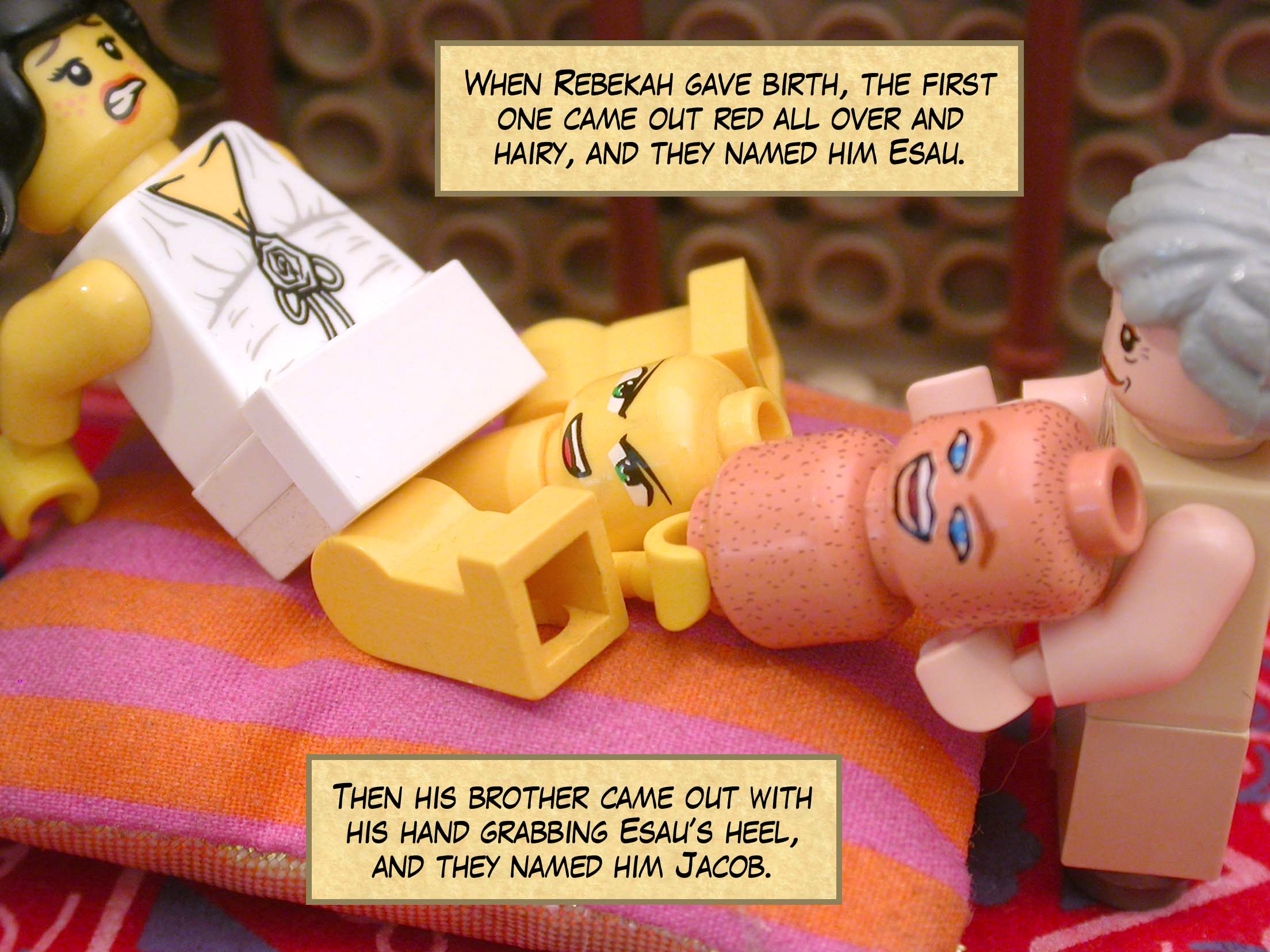 When Rebekah gave birth, the first one came out red all over and  hairy, and they named him Esau. Then his brother came out with his hand grabbing Esau’s heel, and they named him Jacob.