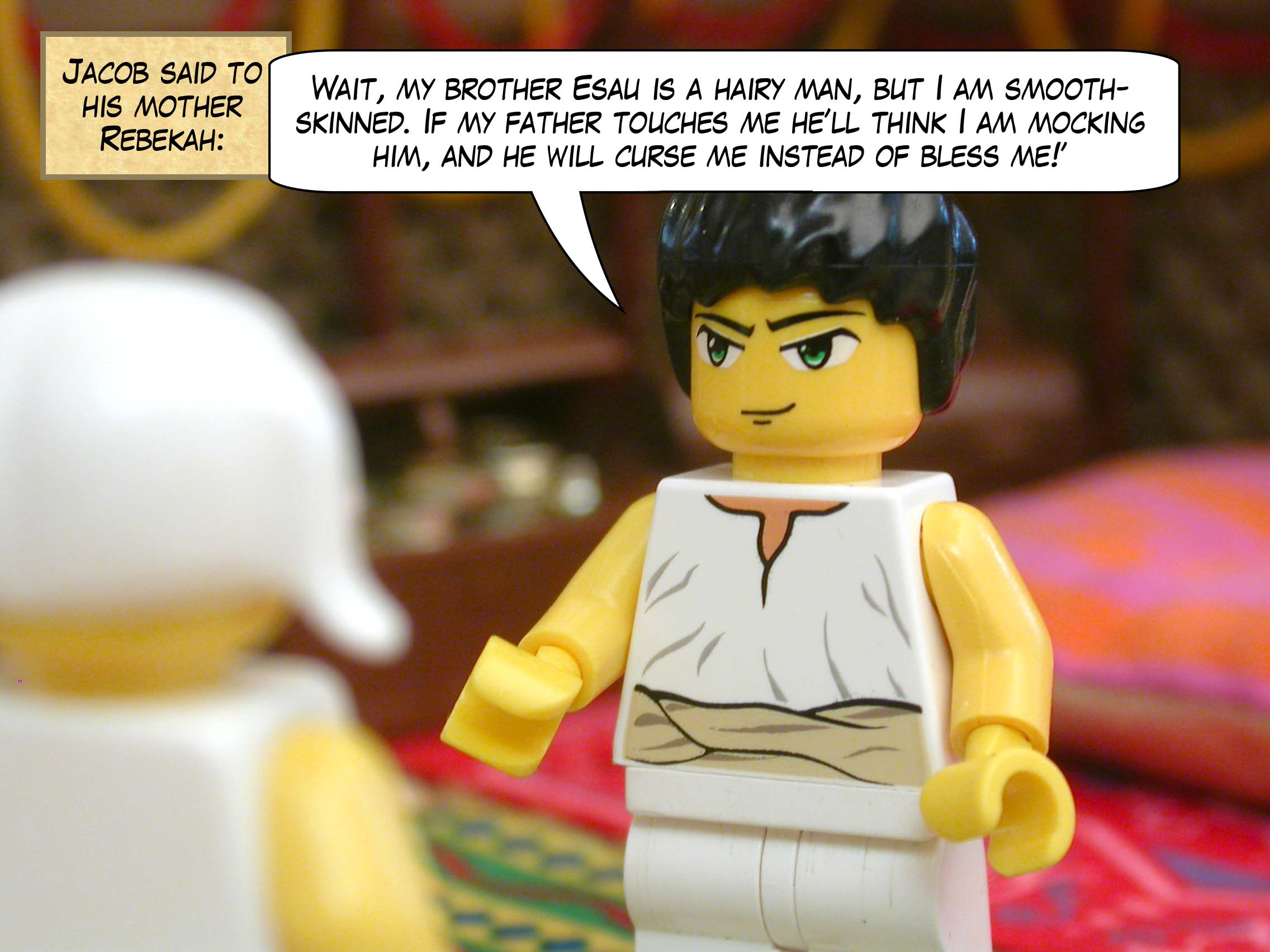 Jacob said to his mother Rebekah, "Wait, my brother Esau is a hairy man, but I am smooth-skinned. If my father touches me he’ll think I am mocking him, and he will curse me instead of bless me!"