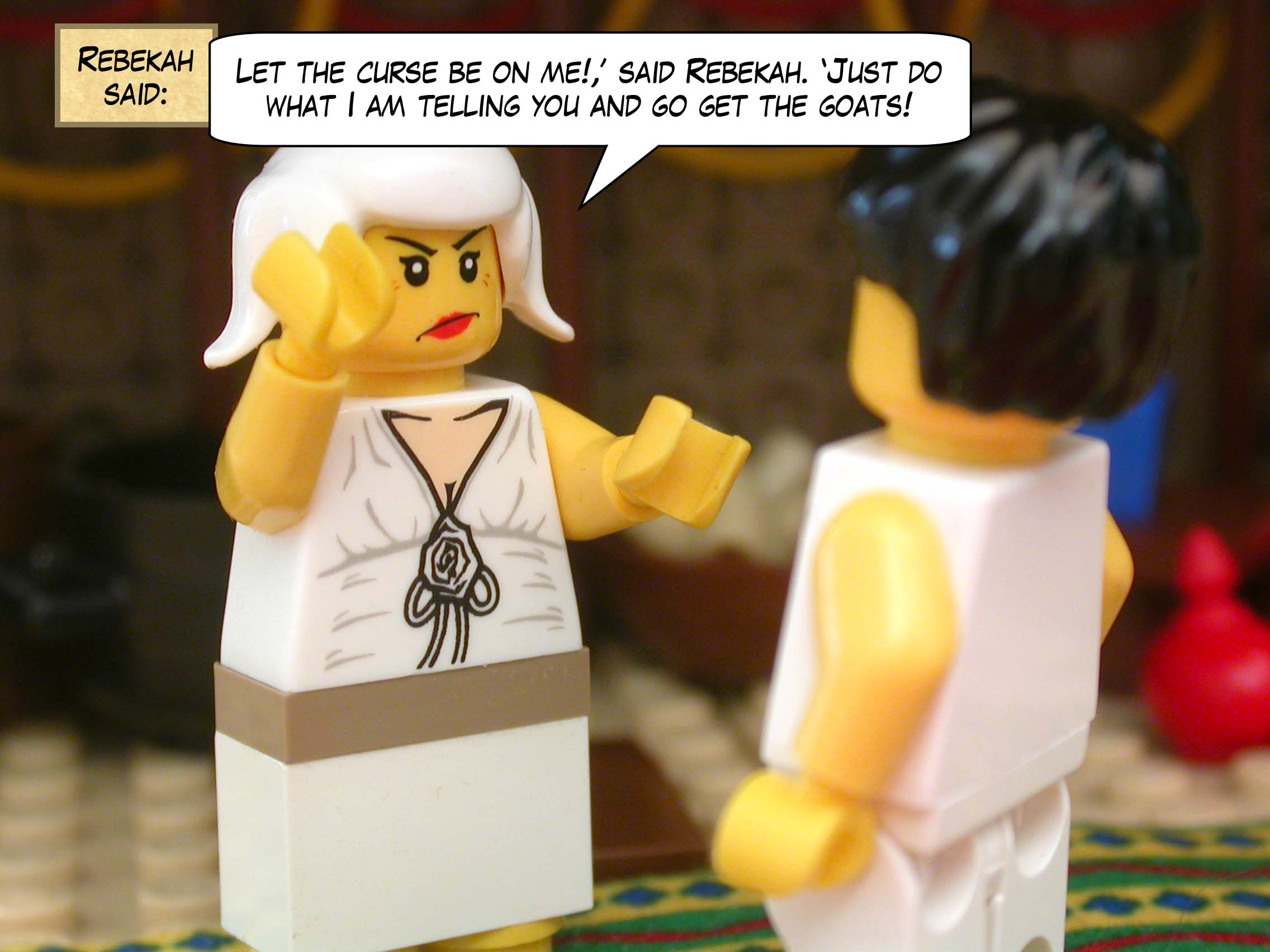 "Let the curse be on me!," said Rebekah. "Just do what I am telling you and go get the goats!"