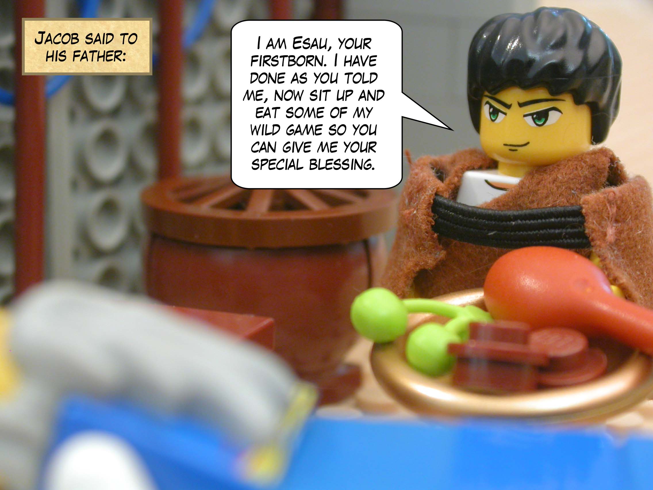 Jacob said to his father, "I am Esau, your firstborn. I have done as you told me, now sit up and eat some of my wild game so you can give me your special blessing."