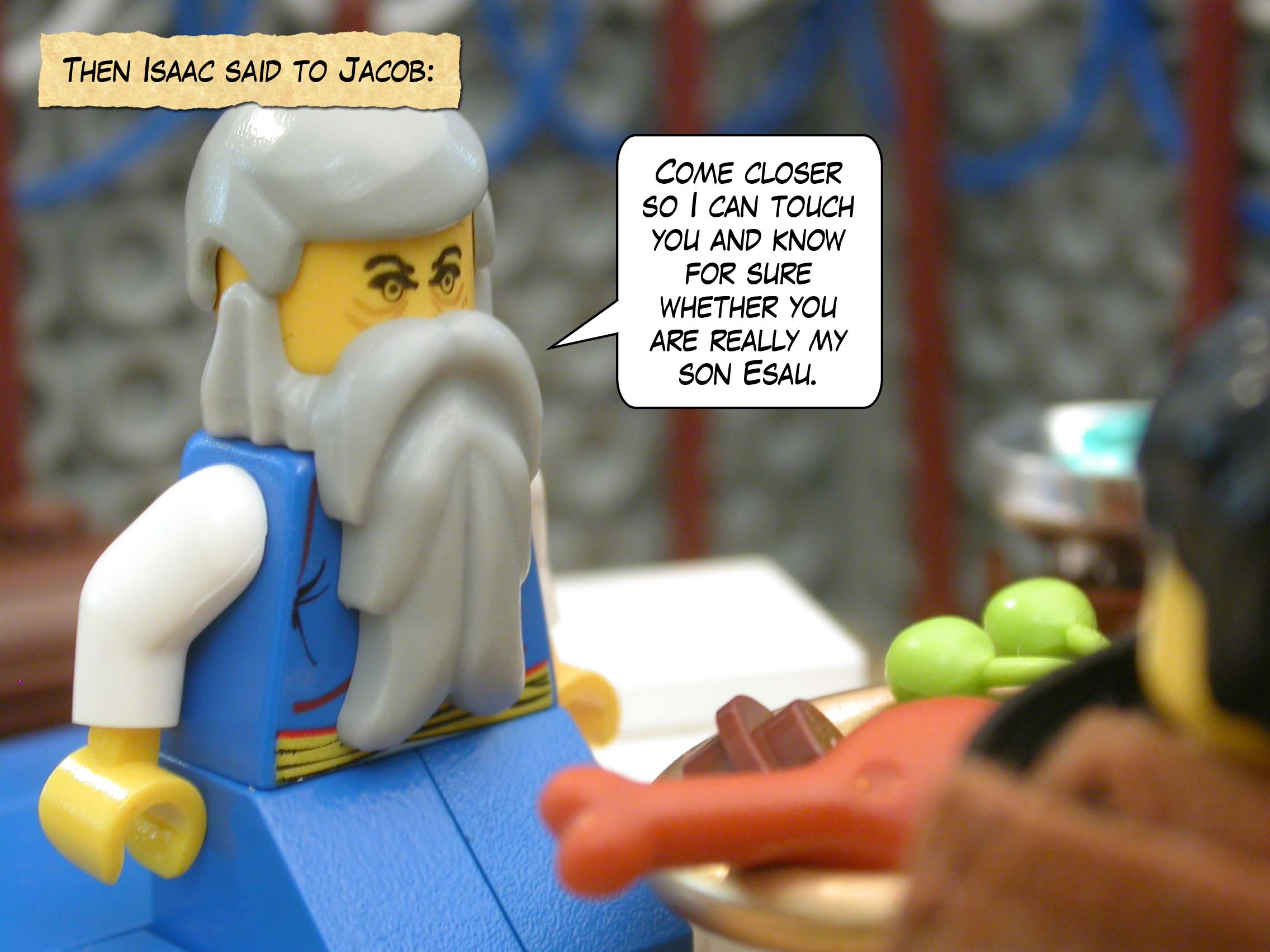 Then Isaac said to Jacob, "Come closer so I can touch you and know for sure whether you are really my son Esau."