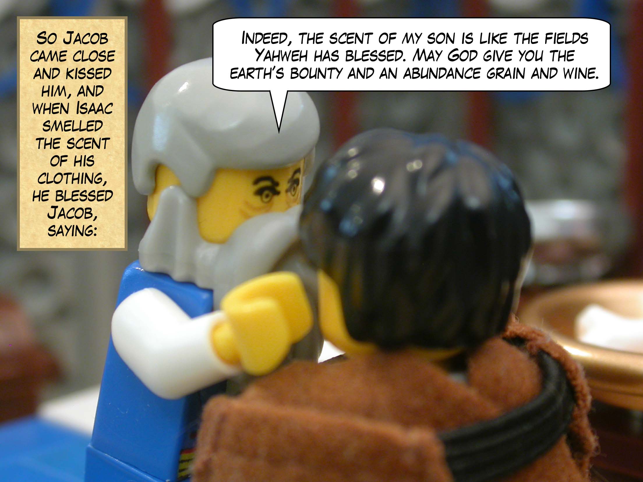 So Jacob came close and kissed him, and when Isaac smelled the scent of his clothing, he blessed Jacob, saying, "Indeed, the scent of my son is like the fields Yahweh has blessed. May God give you the earth’s bounty and an abundance grain and wine."