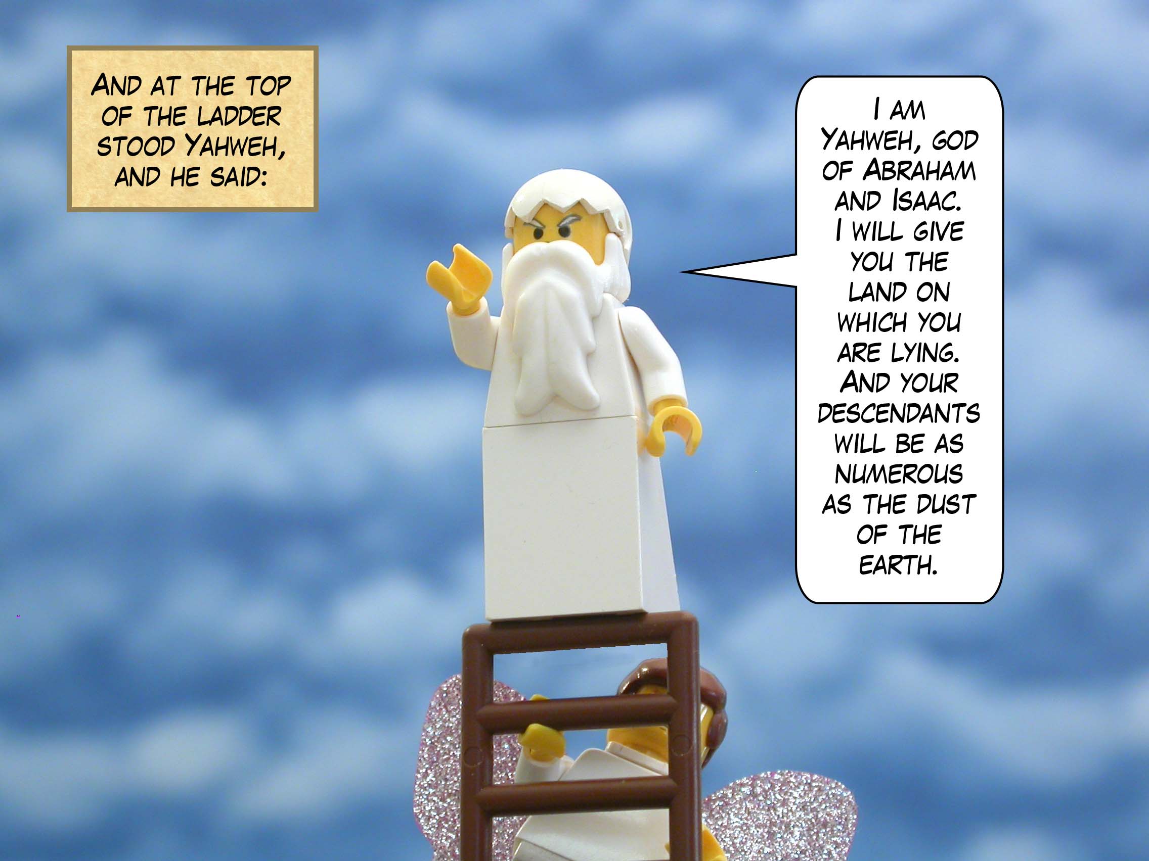 And at the top of the ladder stood Yahweh, and he said, "I am Yahweh, god of Abraham and Isaac.  I will give you the land on which you are lying.  And your descendants will be as numerous as the dust of the earth."