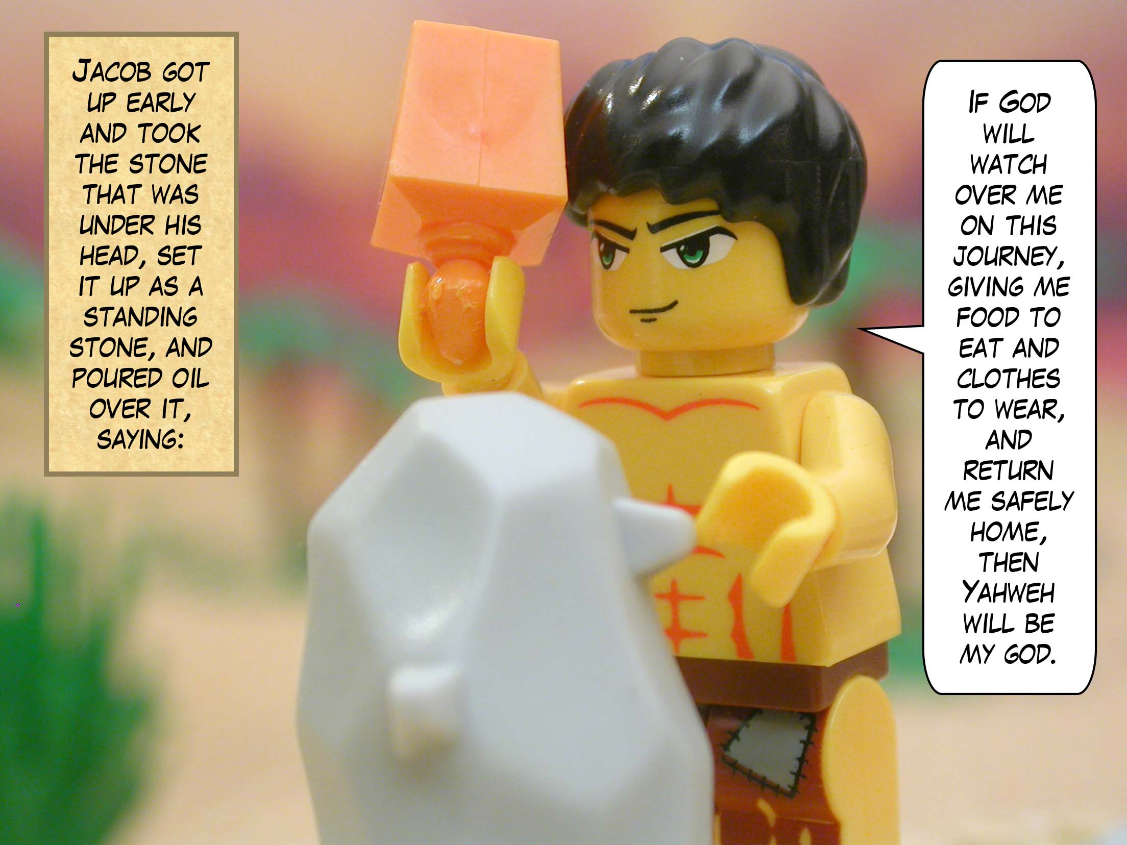 Jacob got up early and took the stone that was under his head, set it up as a standing stone, and poured oil over it, saying, "If God will watch over me on this journey, giving me food to eat and clothes to wear, and return me safely home, then Yahweh will be my god."