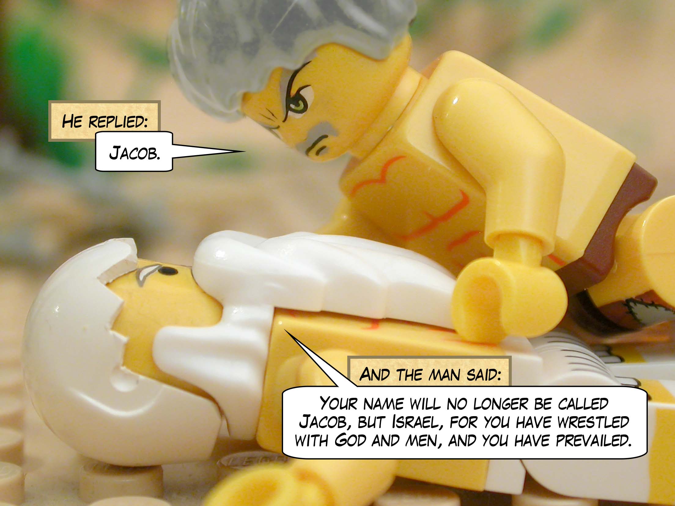 He said, "Jacob."  And the man said, "Your name will no longer be called Jacob, but Israel, for you have wrestled with God and men, and you have prevailed."