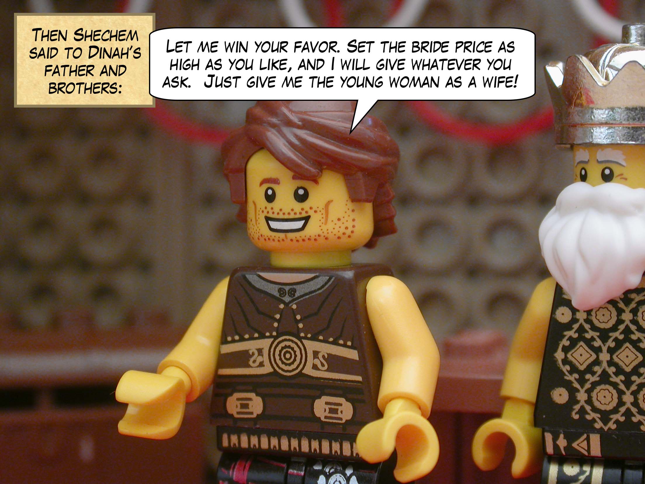 Then Shechem said to Dinah’s father and brothers, "Let me win your favor. Set the bride price as high as you like, and I will give whatever you ask.  Just give me the young woman as a wife!"