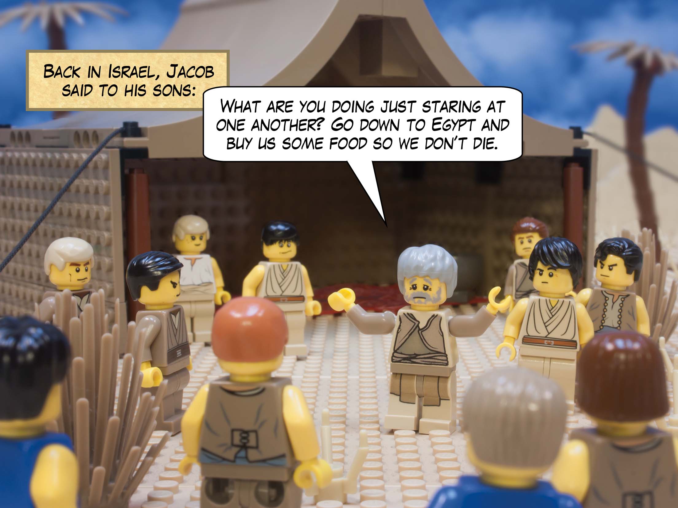 Back in Israel, Jacob said to his sons, "What are you doing  just staring at one another? Go down to Egypt and buy us some food so we don’t die."