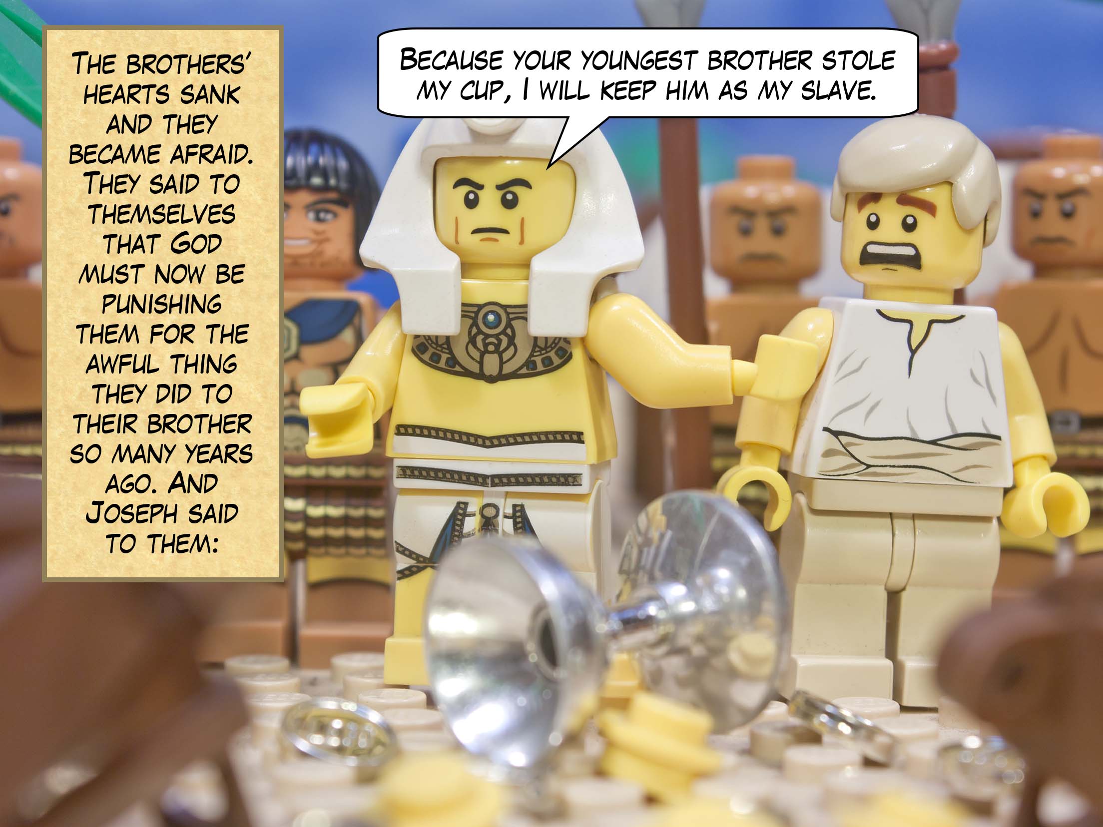The brothers’ hearts sank and they became afraid. They said to themselves that God must now be punishing them for the awful thing they did to their brother so many years ago. “Because your youngest brother stole my cup,” said Joseph, “I will keep him as my slave.”