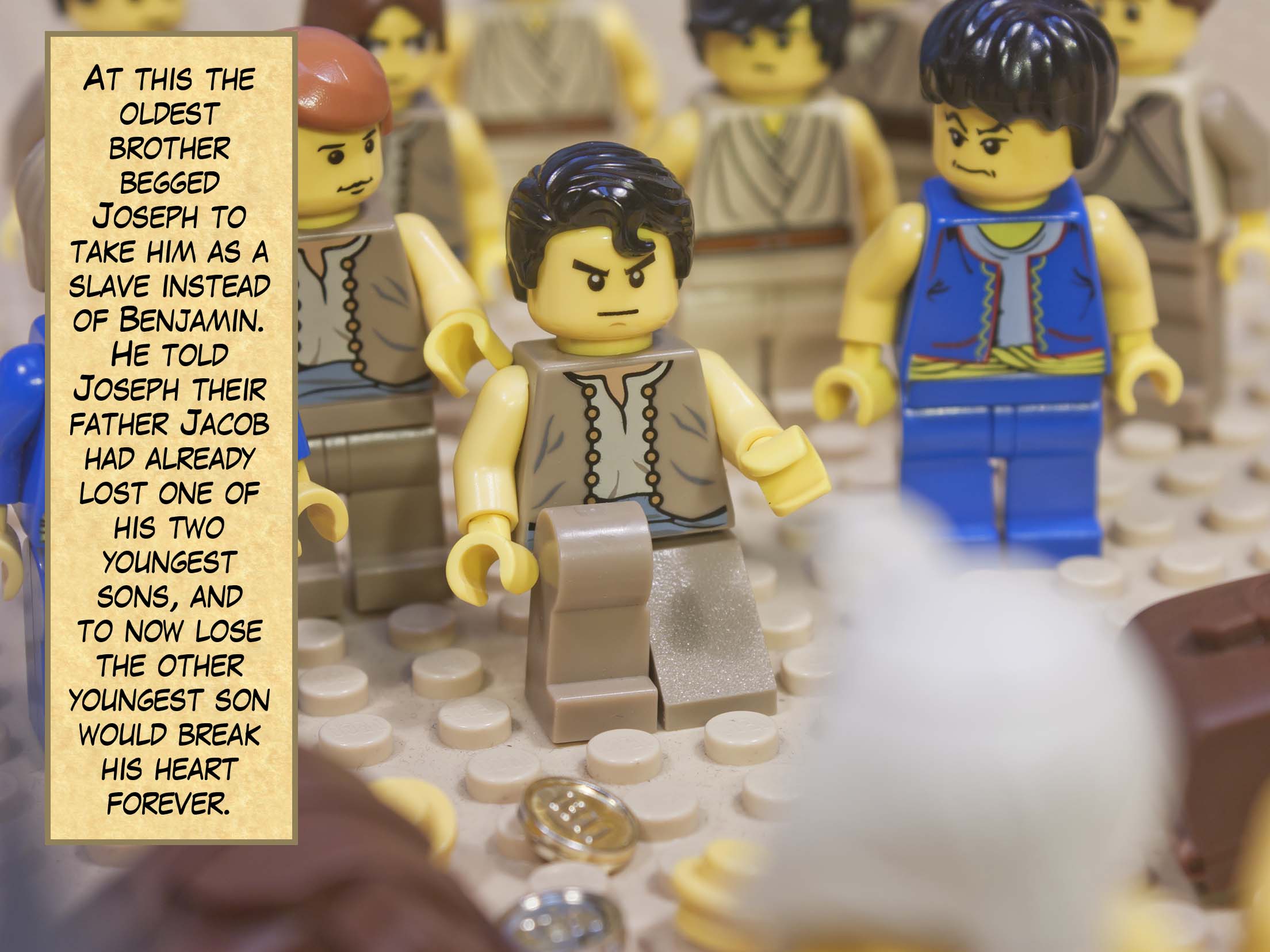 At this the oldest brother begged Joseph to take him as a slave instead of Benjamin. He told Joseph their father Jacob had already lost one of his two youngest sons, and to now lose the other youngest son would break his heart forever.