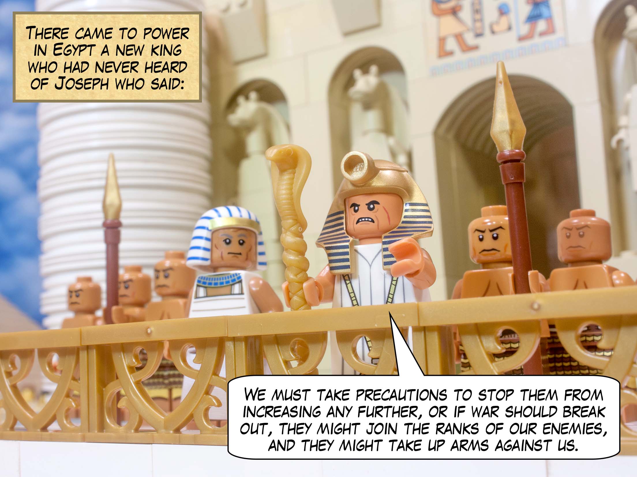 There came to power in Egypt a new king who had never heard of Joseph who said: "We must take precautions to stop them from increasing any further, or if war should break out, they might join the ranks of our enemies, and they might take up arms against us."