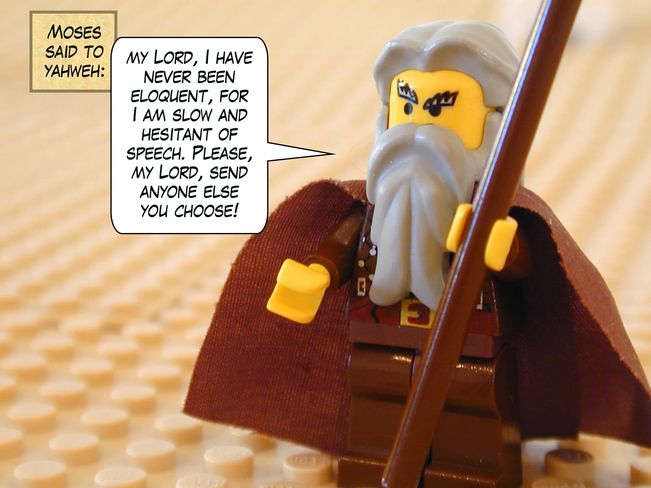 Then Moses said to Yahweh, "my Lord, I have never been eloquent, for I am slow and hesitant of speech. Please, my Lord, send anyone else you choose!"