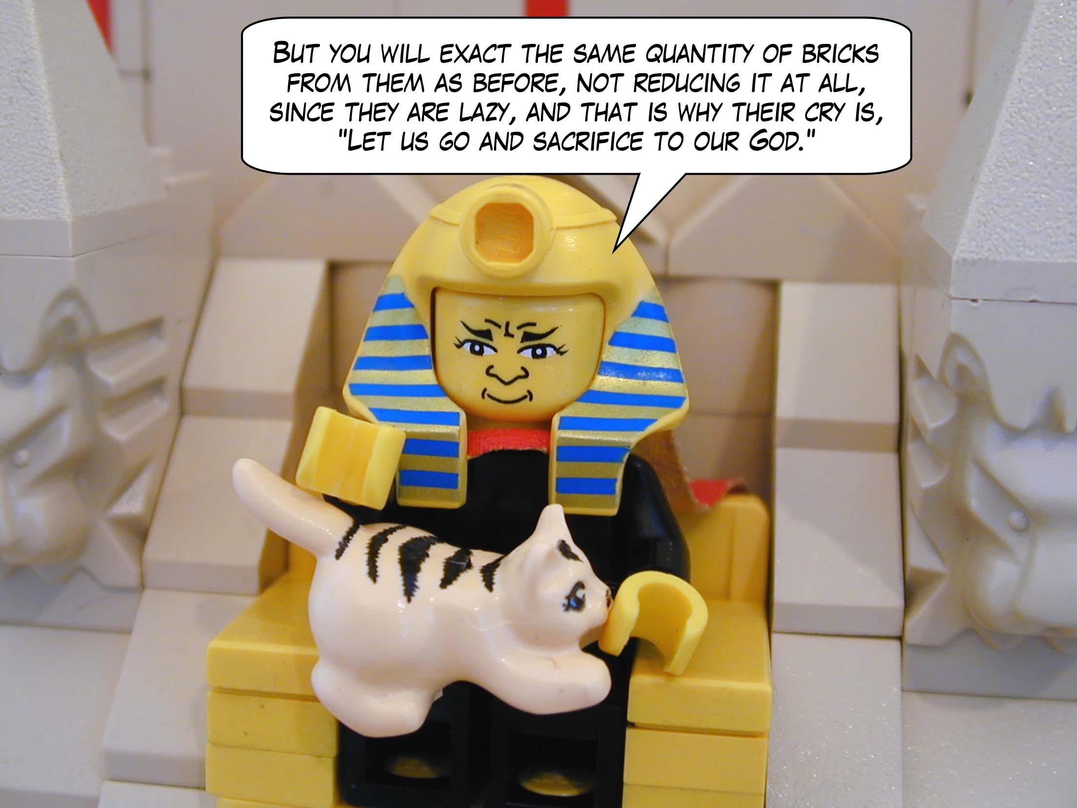 But you will exact the same quantity of bricks from them as before, not reducing it at all, since they are lazy, and that is why their cry is, "Let us go and sacrifice to our God."