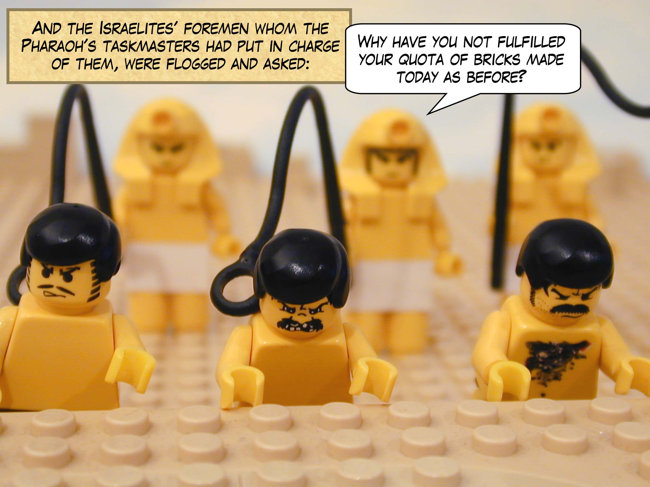 And the Israelites' foremen whom the Pharaoh's taskmasters had put in charge of them, were flogged and asked, "Why have you not fulfilled your quota of bricks made today as before?"