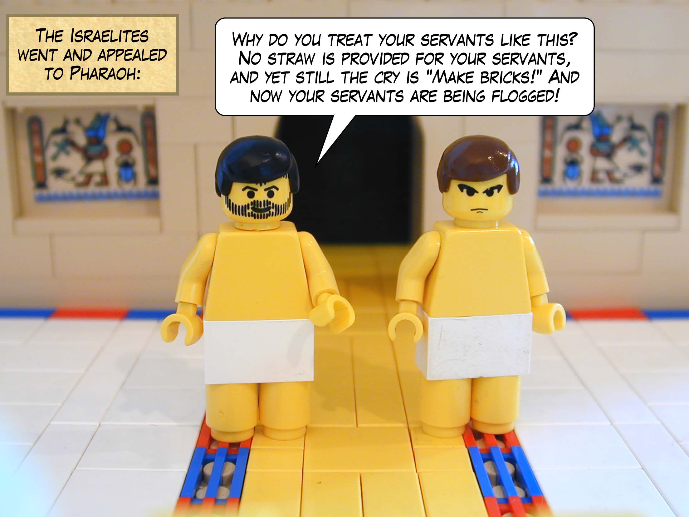 The Israelites went and appealed to Pharaoh: "Why do you treat your servants like this? No straw is provided for your servants, and yet still the cry is 'Make bricks!' And now your servants are being flogged!".