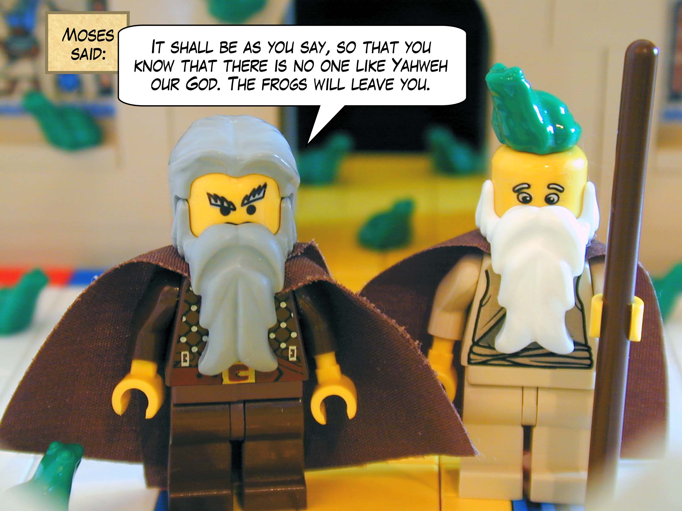 Moses said, "It shall be as you say, so that you know that there is no one like Yahweh our God. The frogs will leave you."