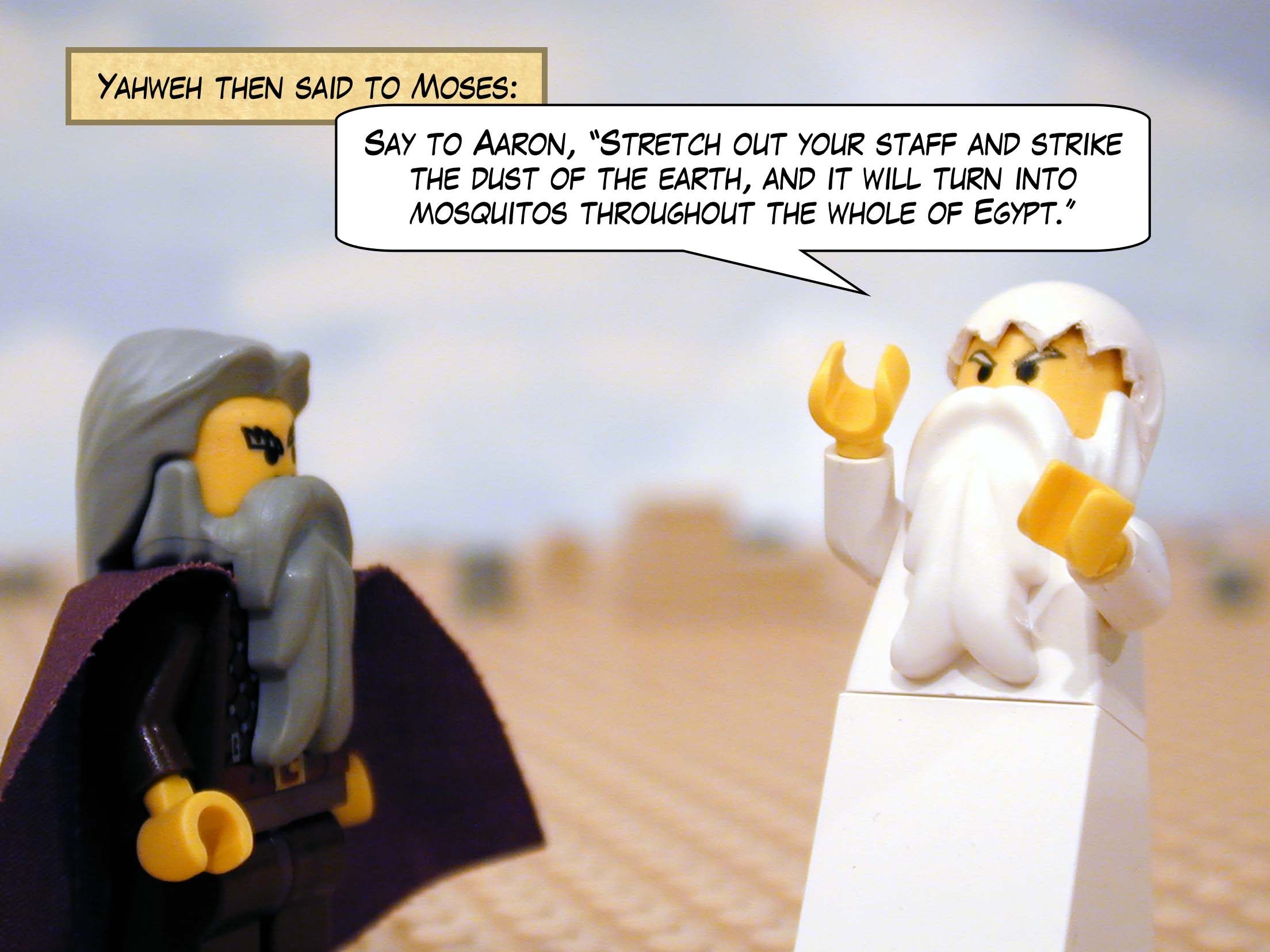 Yahweh then said to Moses, "Say to Aaron, 'Stretch out your staff and strike the dust of the earth, and it will turn into mosquitos throughout the whole of Egypt.'"