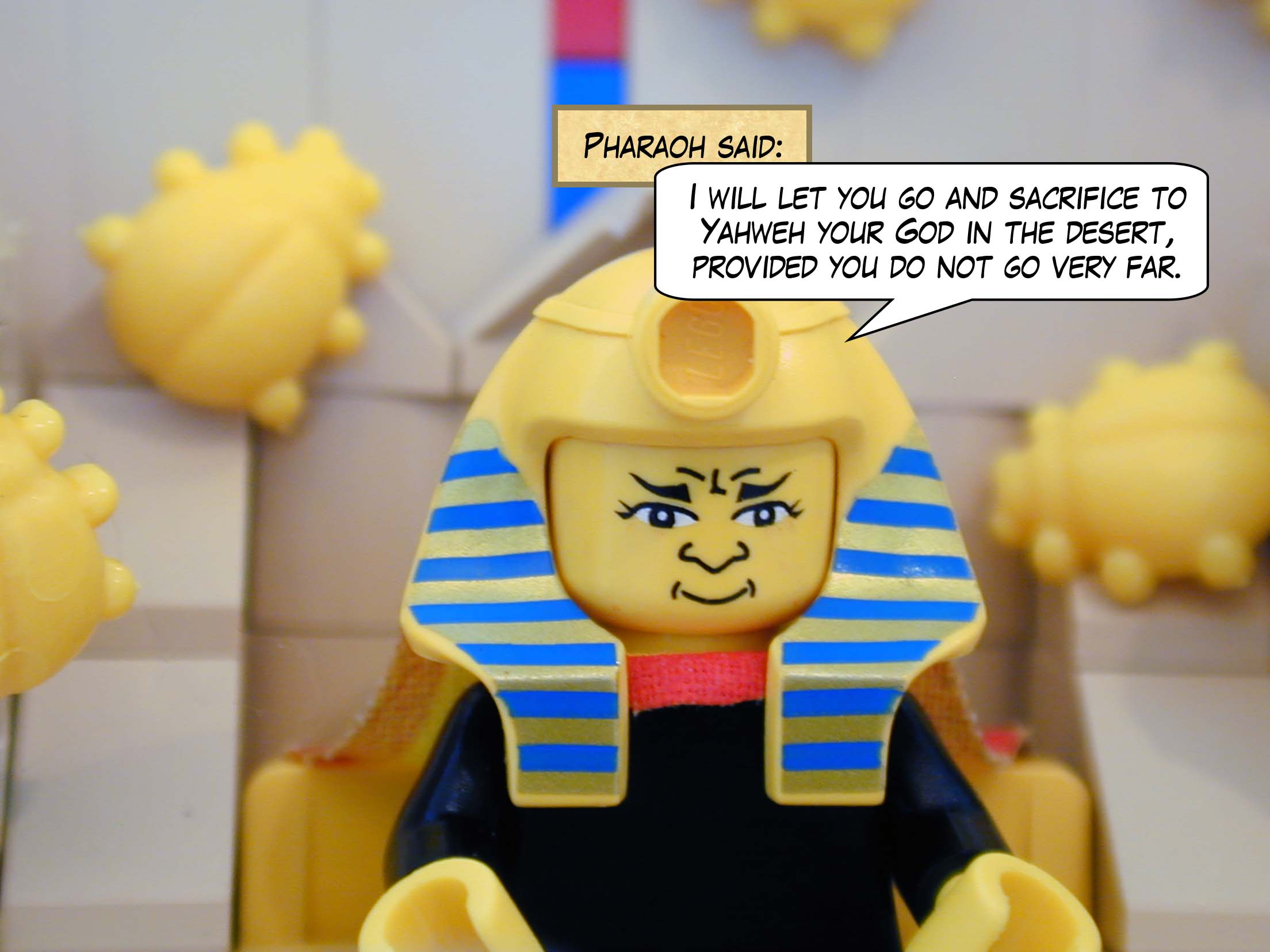 Pharaoh said, "I will let you go and sacrifice to Yahweh your God in the desert, provided you do not go very far."