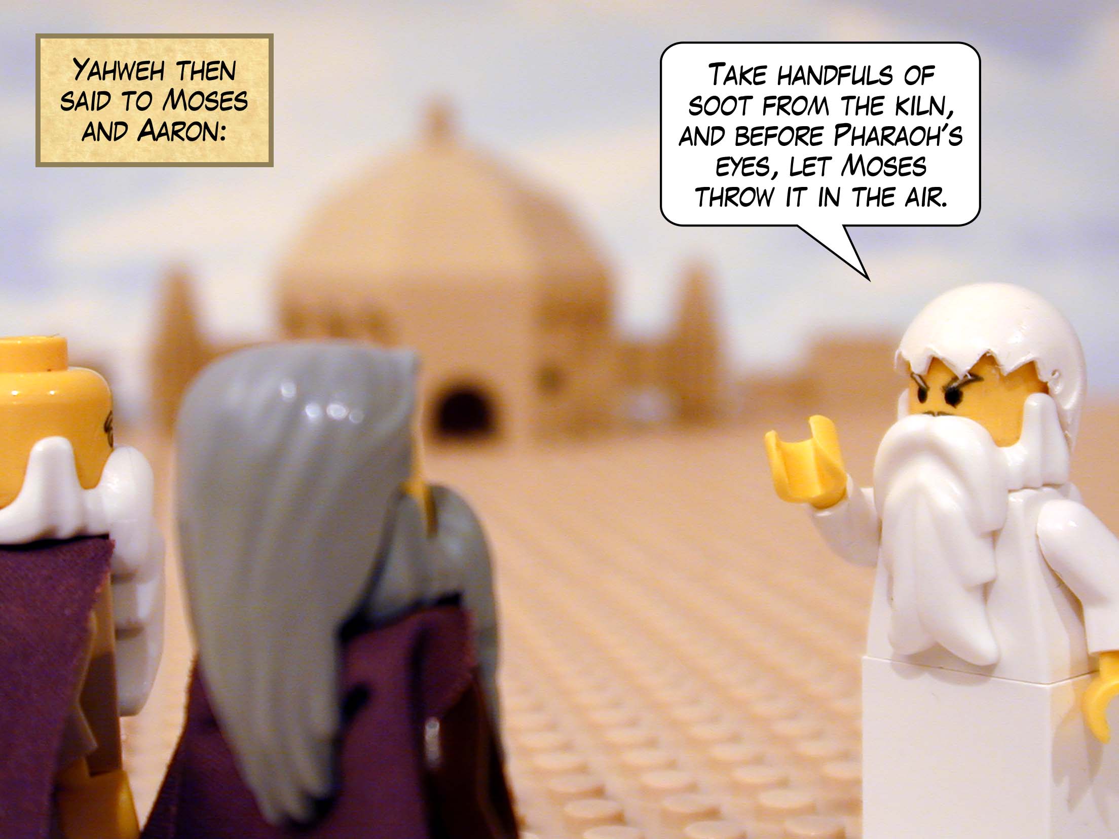 Yahweh then said to Moses and Aaron: "Take handfuls of soot from the kiln, and before Pharaoh's eyes, let Moses throw it in the air."