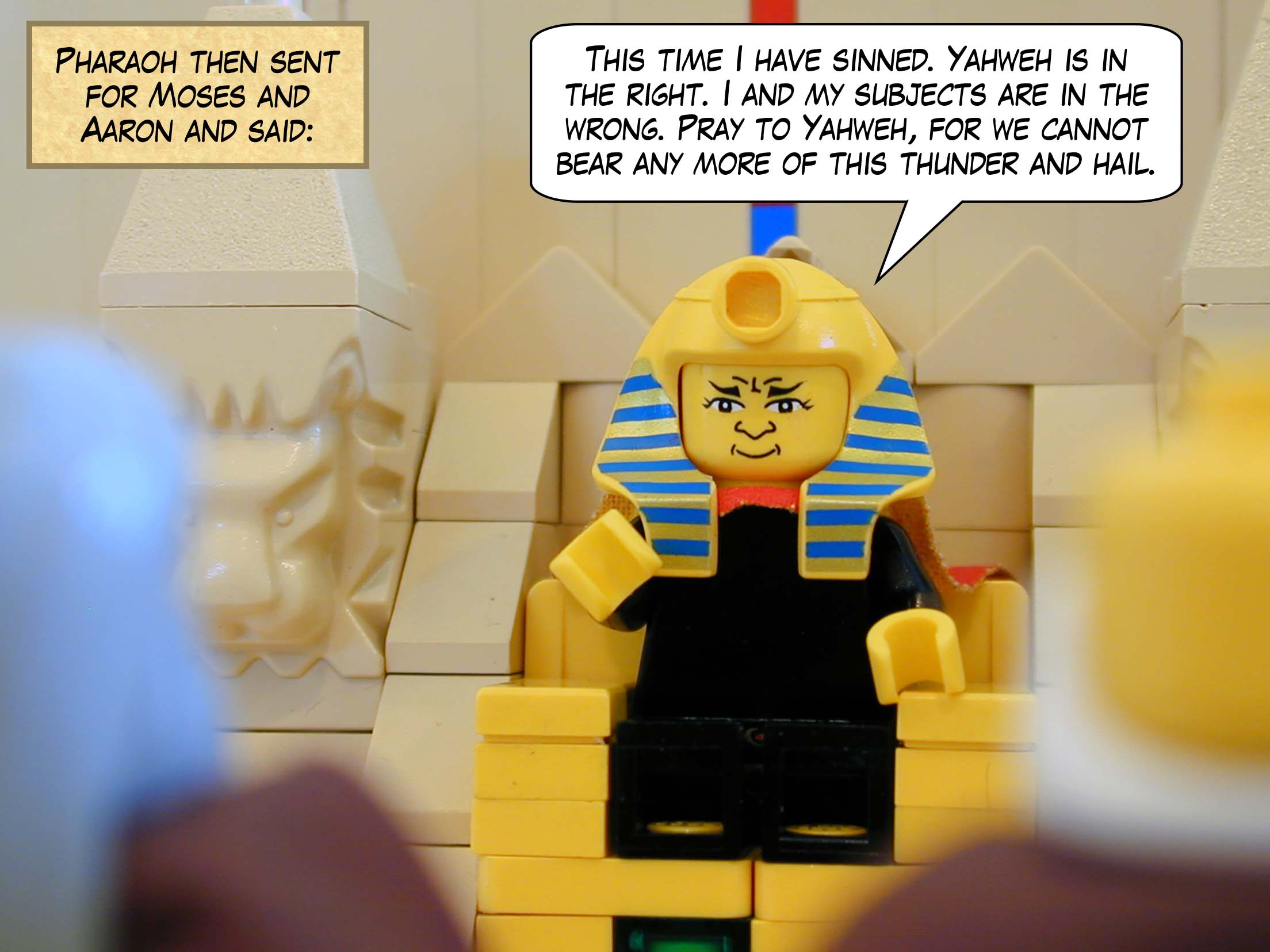 Pharaoh then sent for Moses and Aaron and said, 'This time I have sinned. Yahweh is in the right; I and my subjects are in the wrong. Pray to Yahweh, for we cannot bear any more of this thunder and hail.'