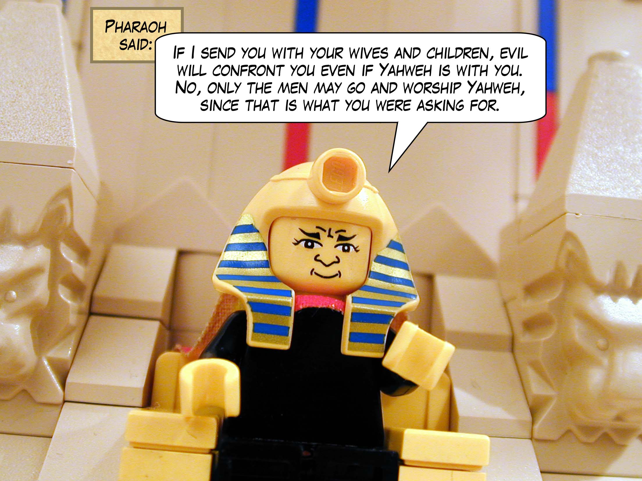 Pharaoh said, 'If I send you with your wives and children, evil will confront you even if Yahweh is with you. No, only the men may go and worship Yahweh, since that is what you were asking for.'