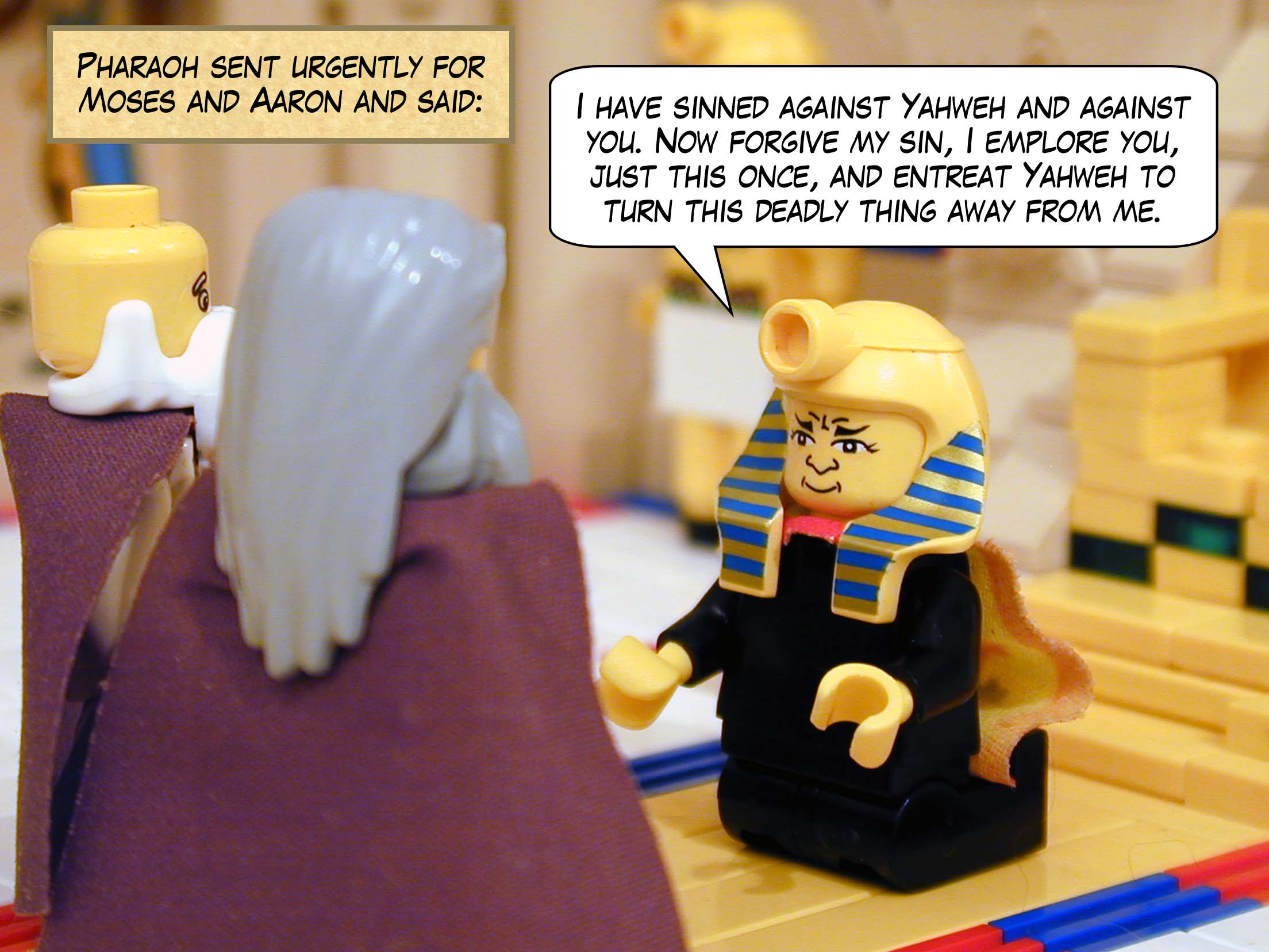 Pharaoh sent urgently for Moses and Aaron and said, 'I have sinned against Yahweh and against you. Now forgive my sin, I emplore you, just this once, and entreat Yahweh to turn this deadly thing away from me.'