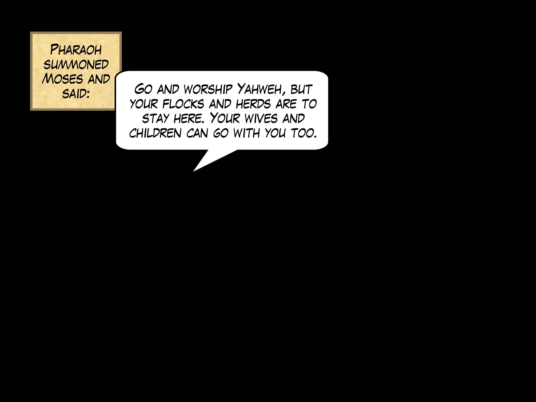 Pharaoh summoned Moses and said, 'Go and worship Yahweh, but your flocks and herds are to stay here. Your wives and children can go with you too.'