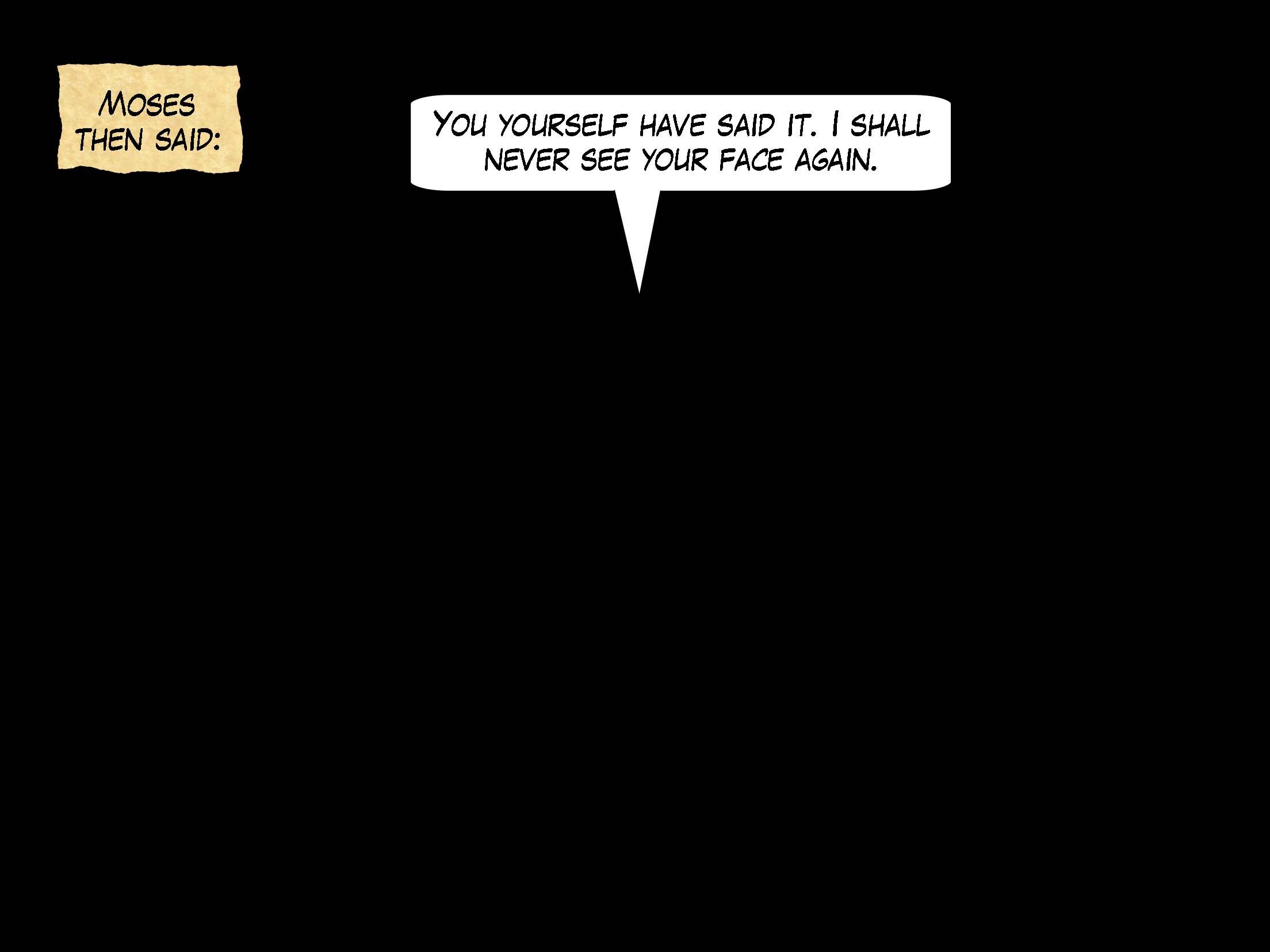 Moses then said, 'You yourself have said it. I shall never see your face again.'