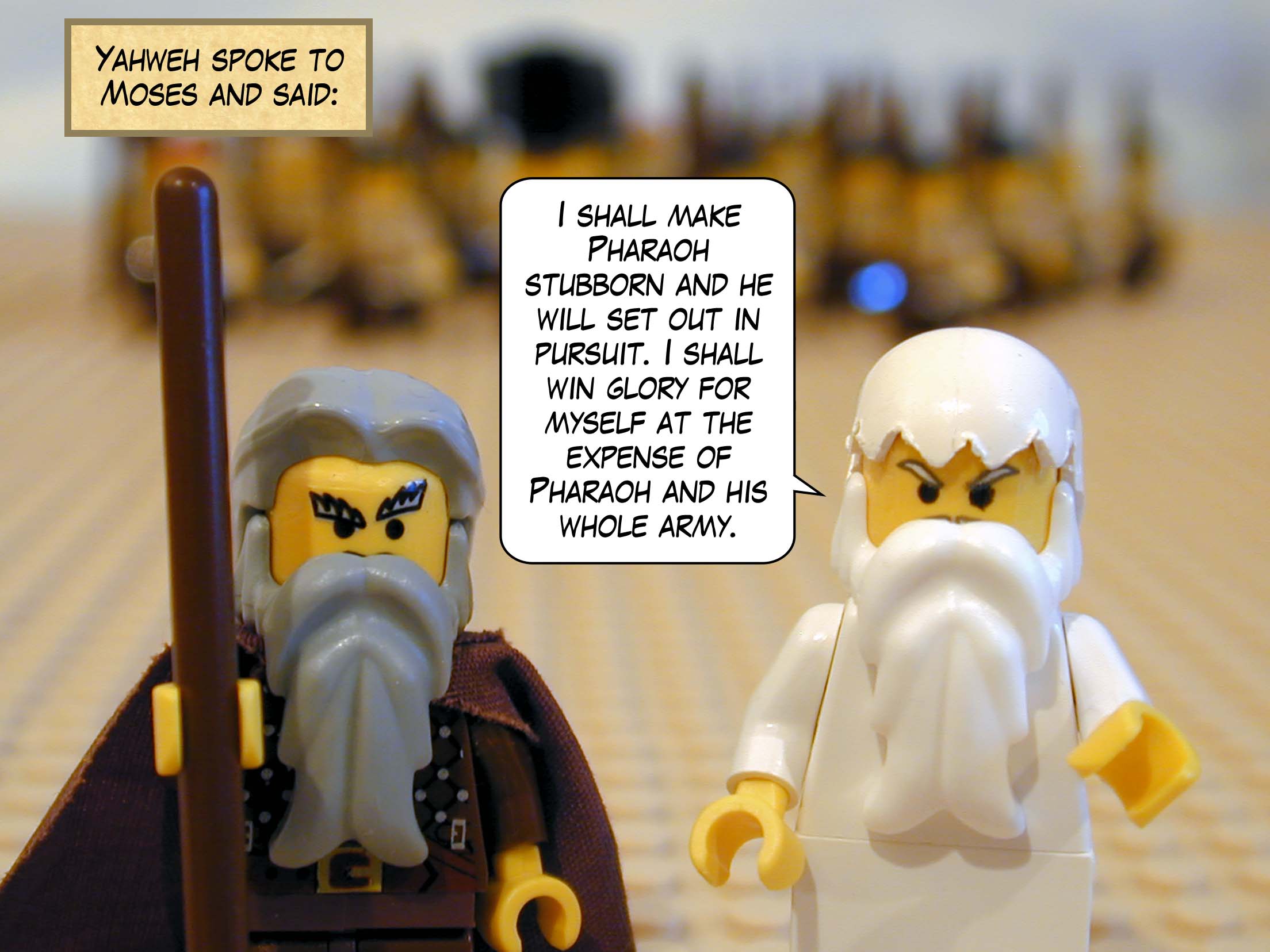 Yahweh spoke to Moses and said, 'I shall make Pharaoh stubborn and he will set out in pursuit. I shall win glory for myself at the expense of Pharaoh and his whole army.'