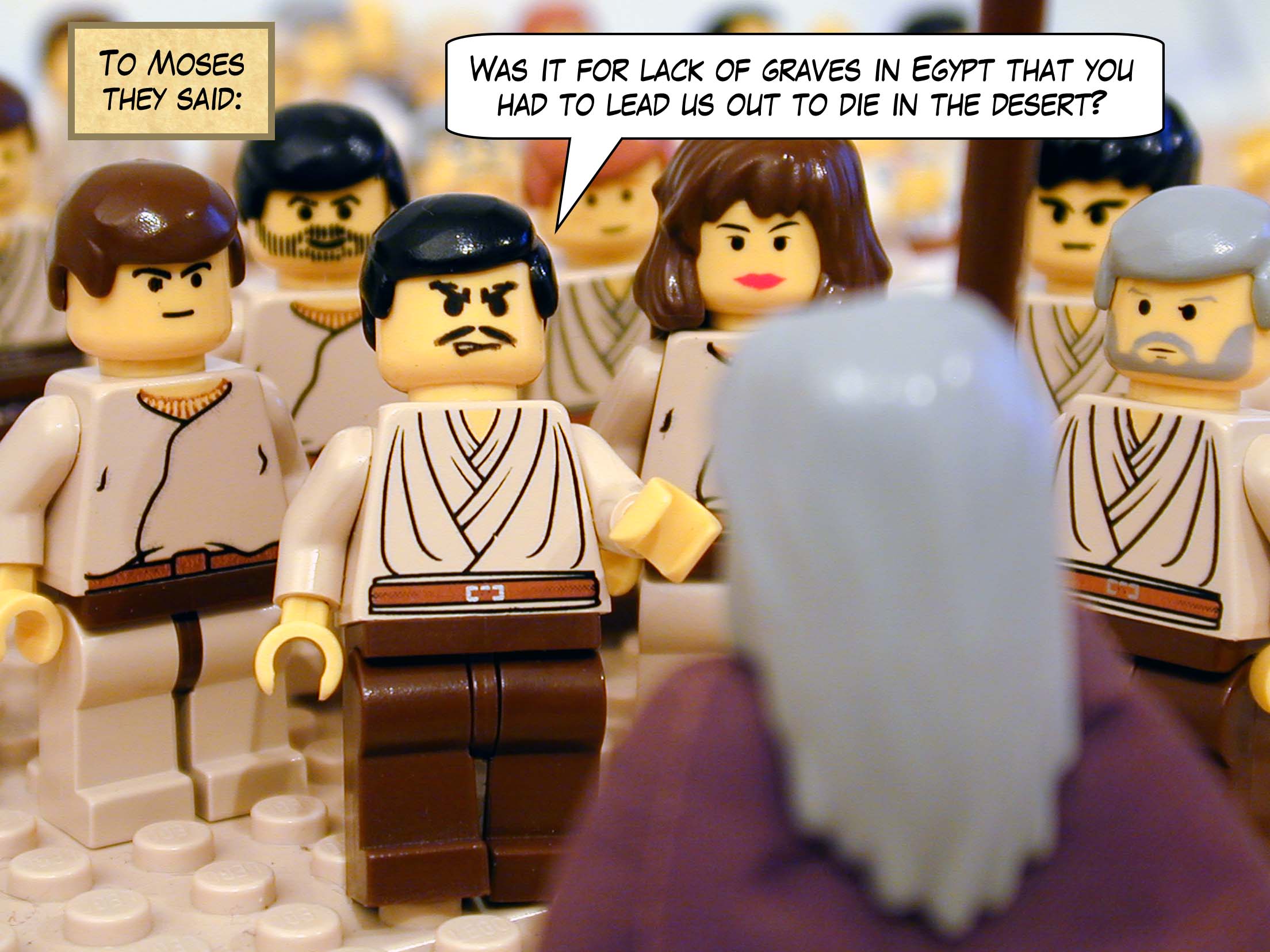 To Moses they said, 'Was it for lack of graves in Egypt that you had to lead us out to die in the desert?'