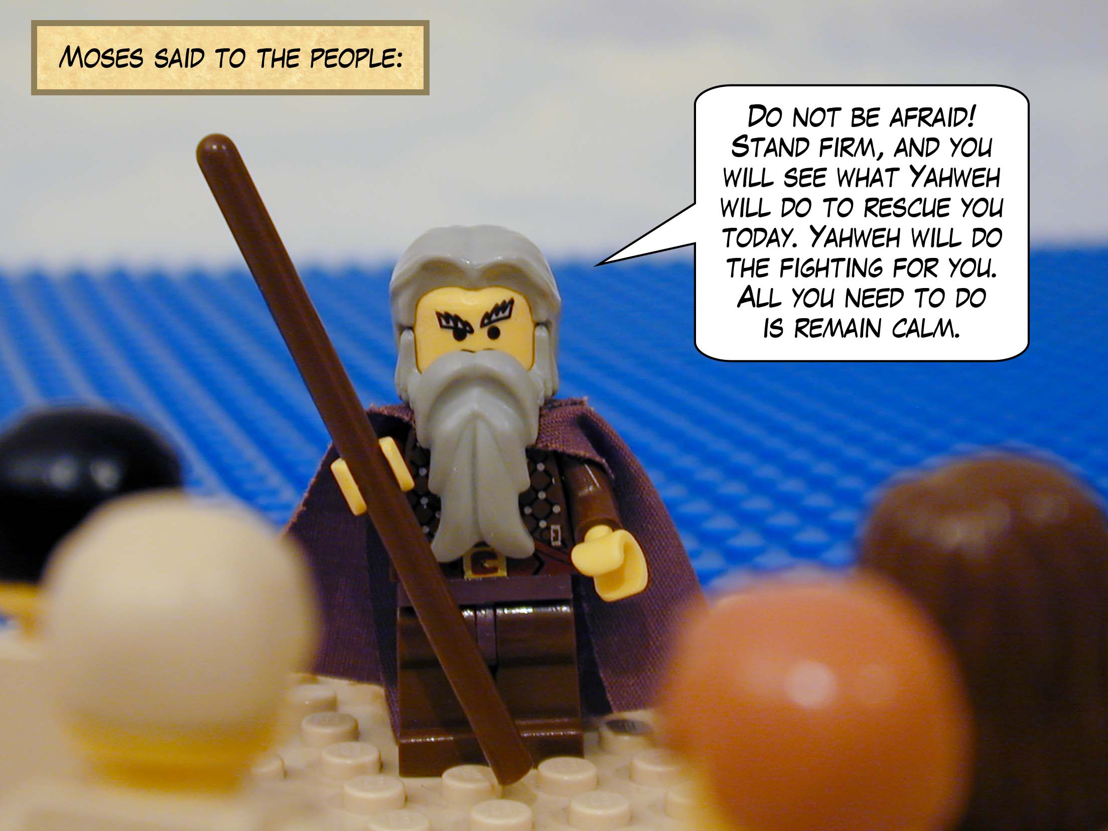 Moses said to the people, 'Do not be afraid! Stand firm, and you will see what Yahweh will do to rescue you today. Yahweh will do the fighting for you. All you need to do is remain calm.'
