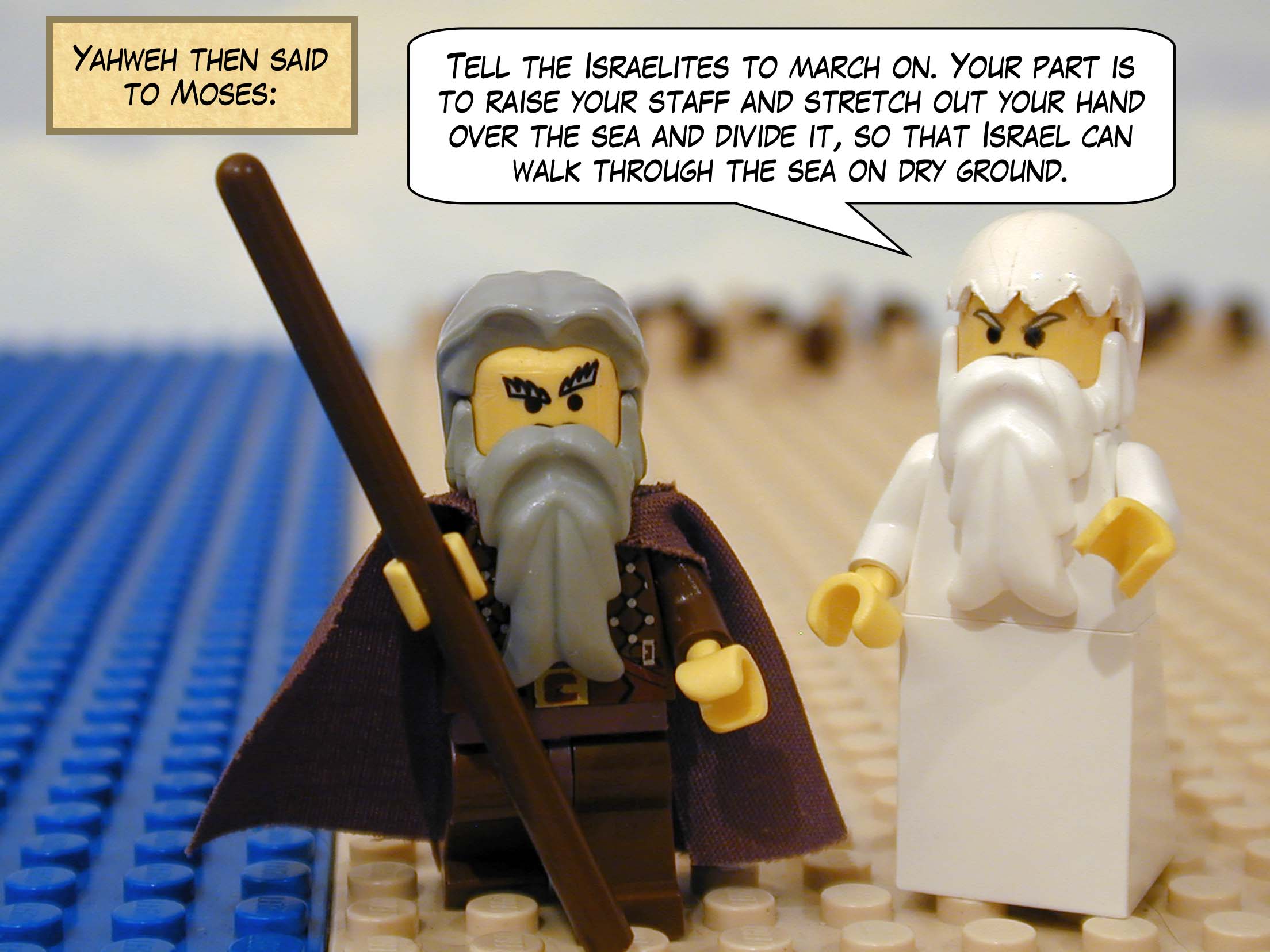 Yahweh then said to Moses, 'Tell the Israelites to march on. Your part is to raise your staff and stretch out your hand over the sea and divide it, so that Israel can walk through the sea on dry ground.'
