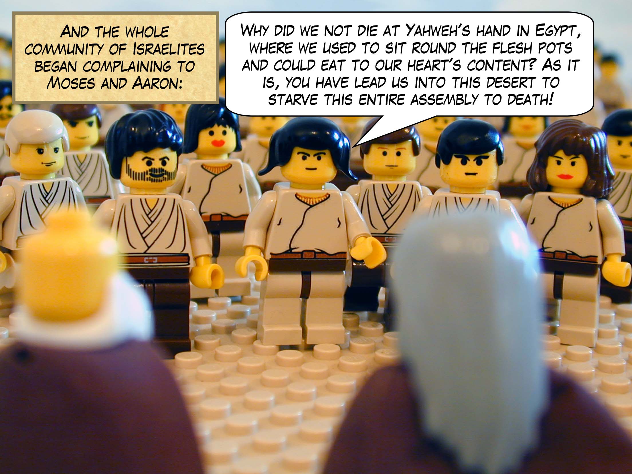 And the whole community of Israelites began complaining about Moses and Aaron in the desert and said to them, 'Why did we not die at Yahweh's hand in Egypt, where we used to sit round the flesh pots and could eat to our heart's content? As it is, you have lead us into this desert to starve this entire assembly to death!'
