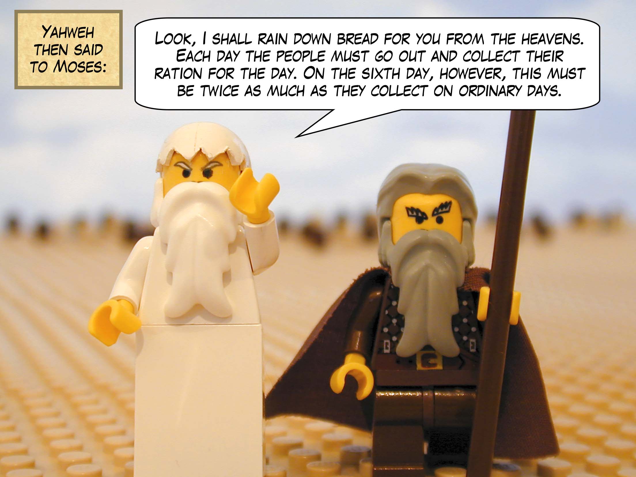 Yahweh then said to Moses, 'Look, I shall rain down bread for you from the heavens. Each day the people must go out and collect their ration for the day. On the sixth day, however, this must be twice as much as they collect on ordinary days.'