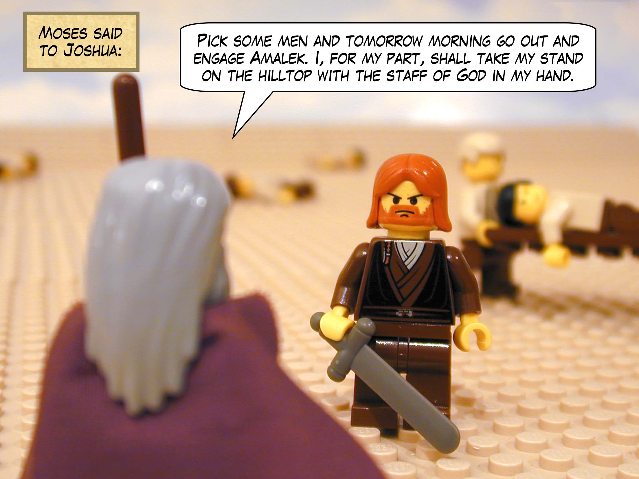 Moses said to Joshua, 'Pick some men and tomorrow morning go out and engage Amalek. I, for my part, shall take my stand on the hilltop with the staff of God in my hand.'