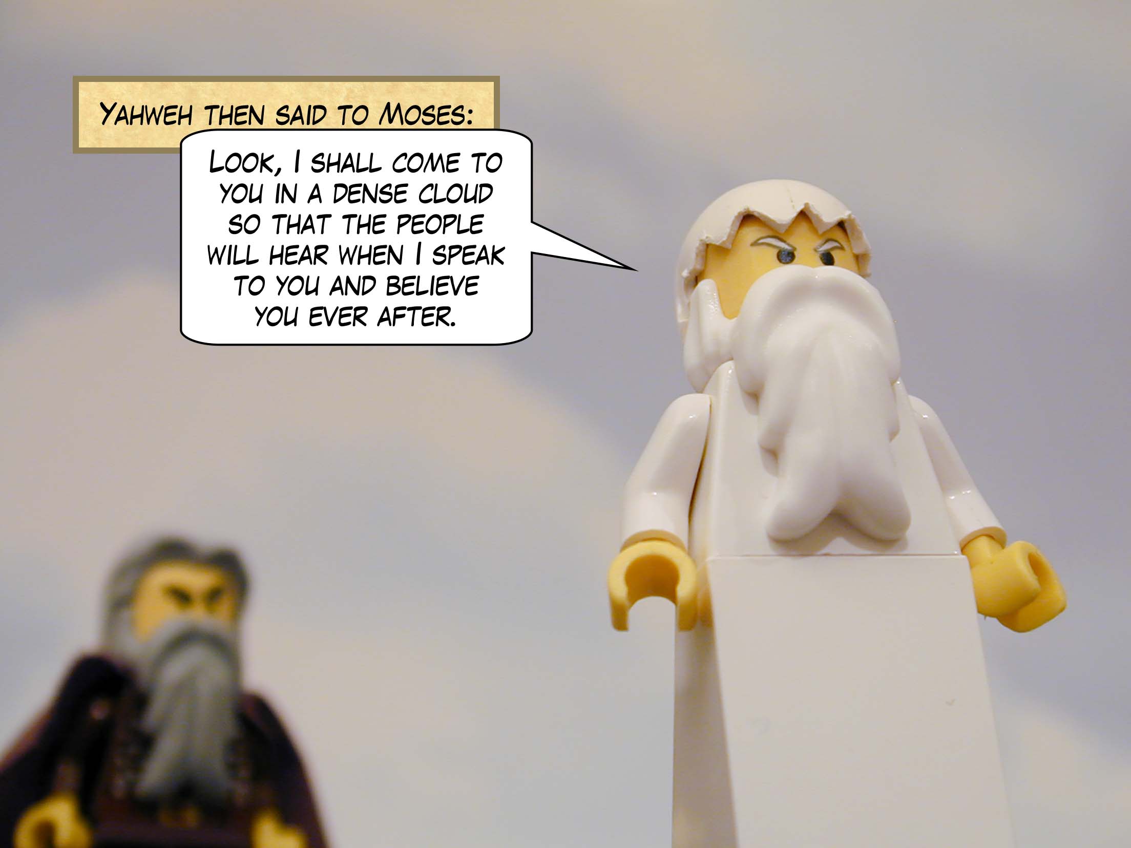 Yahweh then said to Moses: "Look, I shall come to you in a dense cloud so that the people will hear when I speak to you and believe you ever after."