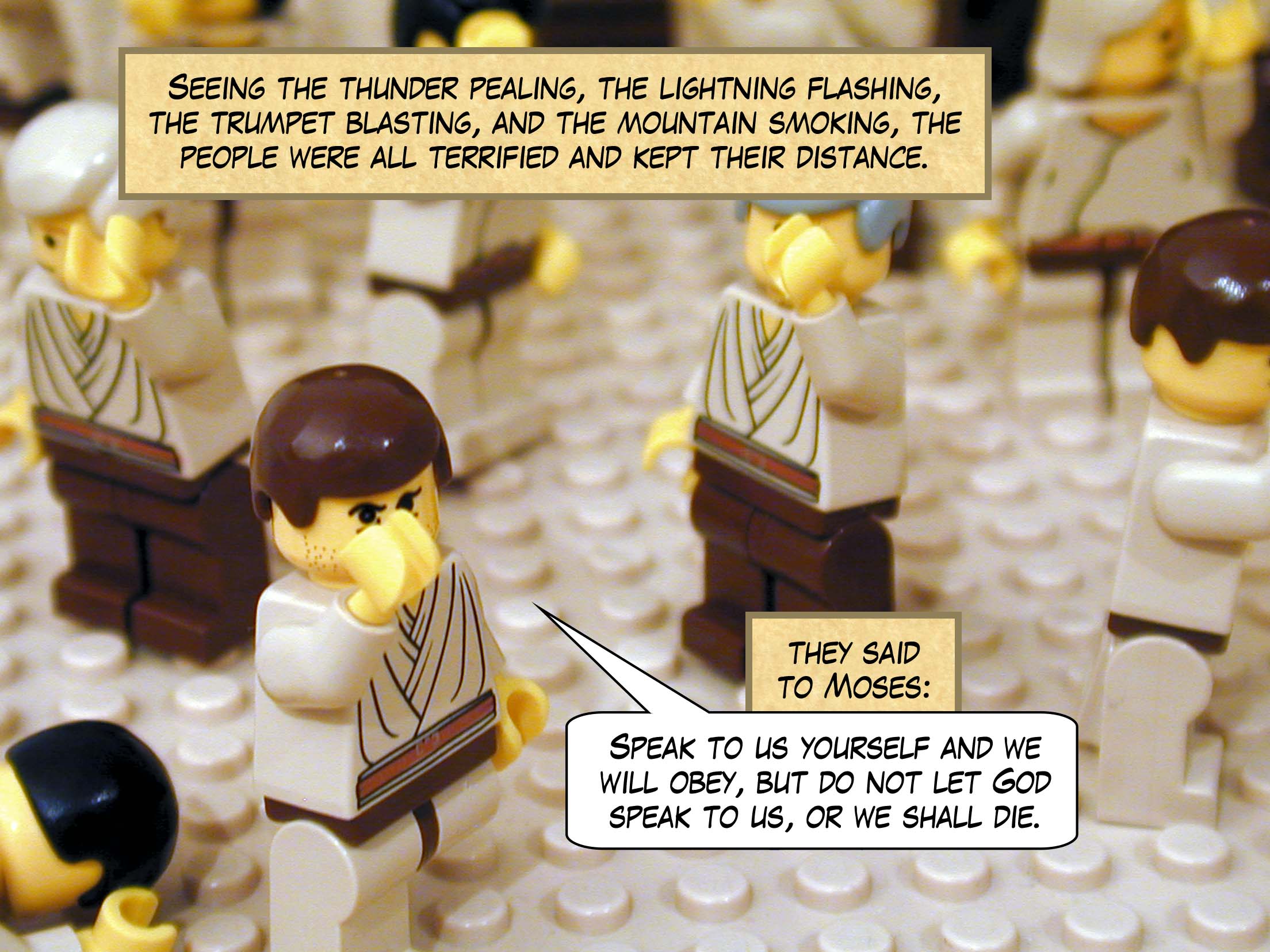 Seeing the thunder pealing, the lightning flashing, the trumpet blasting, and the mountain smoking, the people were all terrified and kept their distance. They said to Moses: "Speak to us yourself and we will obey, but do not let God speak to us, or we shall die."