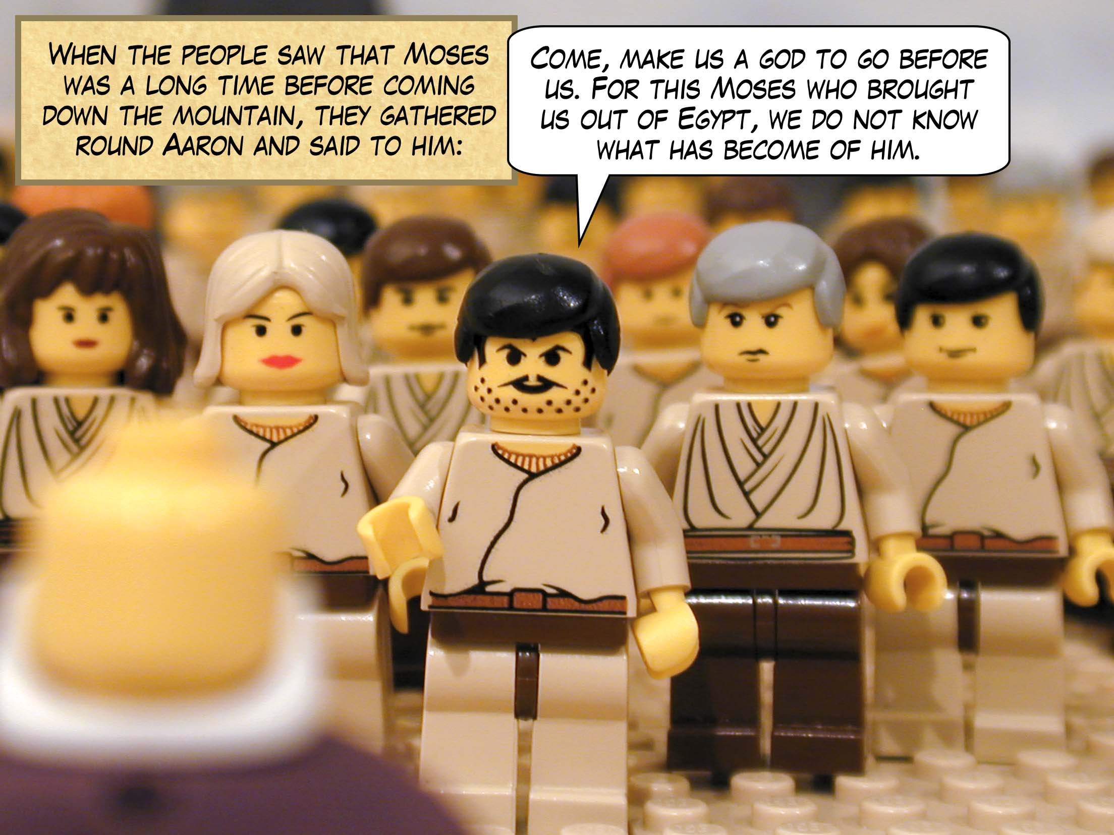 When the people saw that Moses was a long time before coming down the mountain, they gathered round Aaron and said to him: "Come, make us a god to go before us. For this Moses who brought us out of Egypt, we do not know what has become of him."