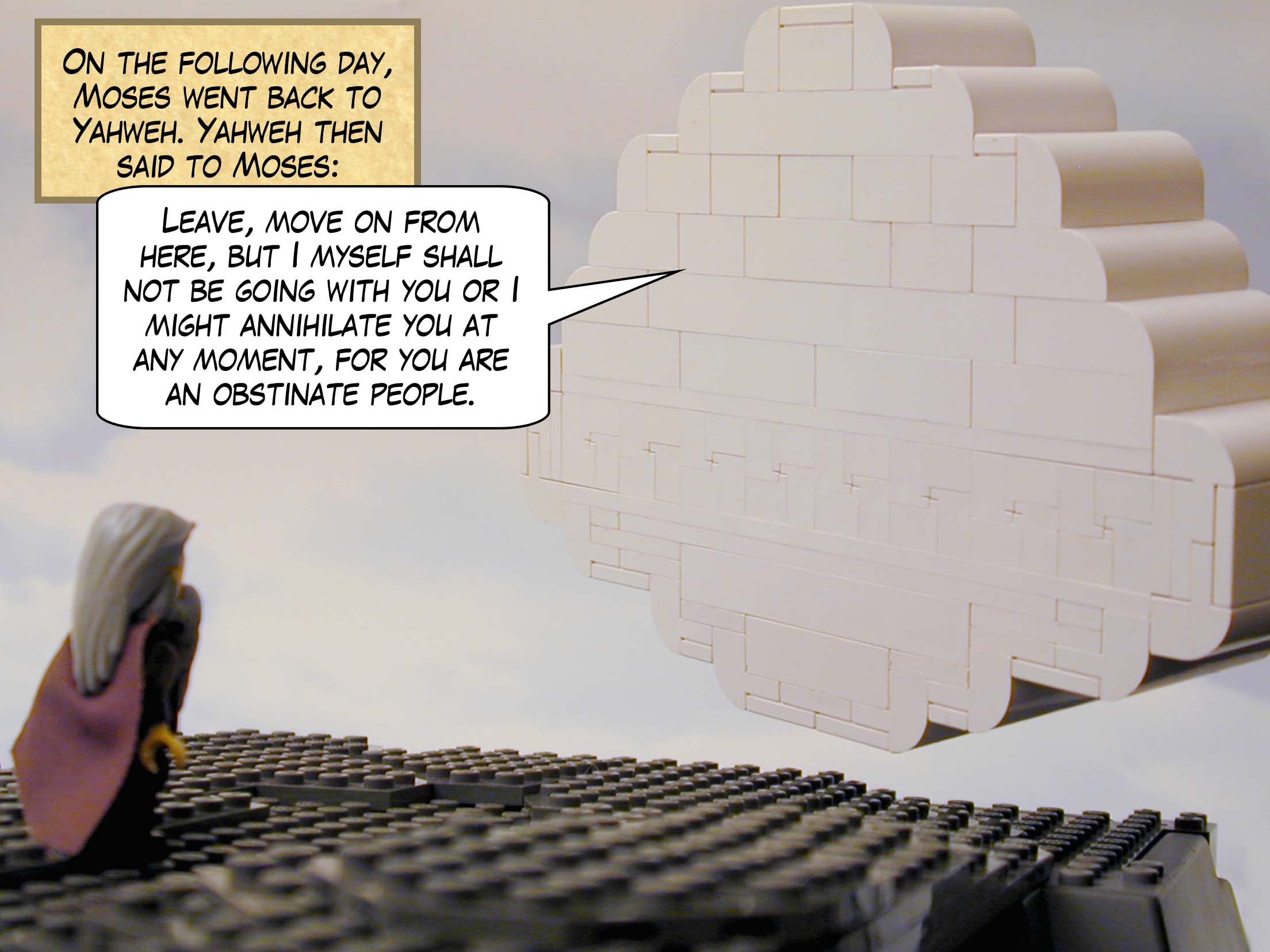 On the following day, Moses went back to Yahweh. Yahweh then said to Moses: "Leave, move on from here, but I myself shall not be going with you or I might annihilate you at any moment, for you are an obstinate people."