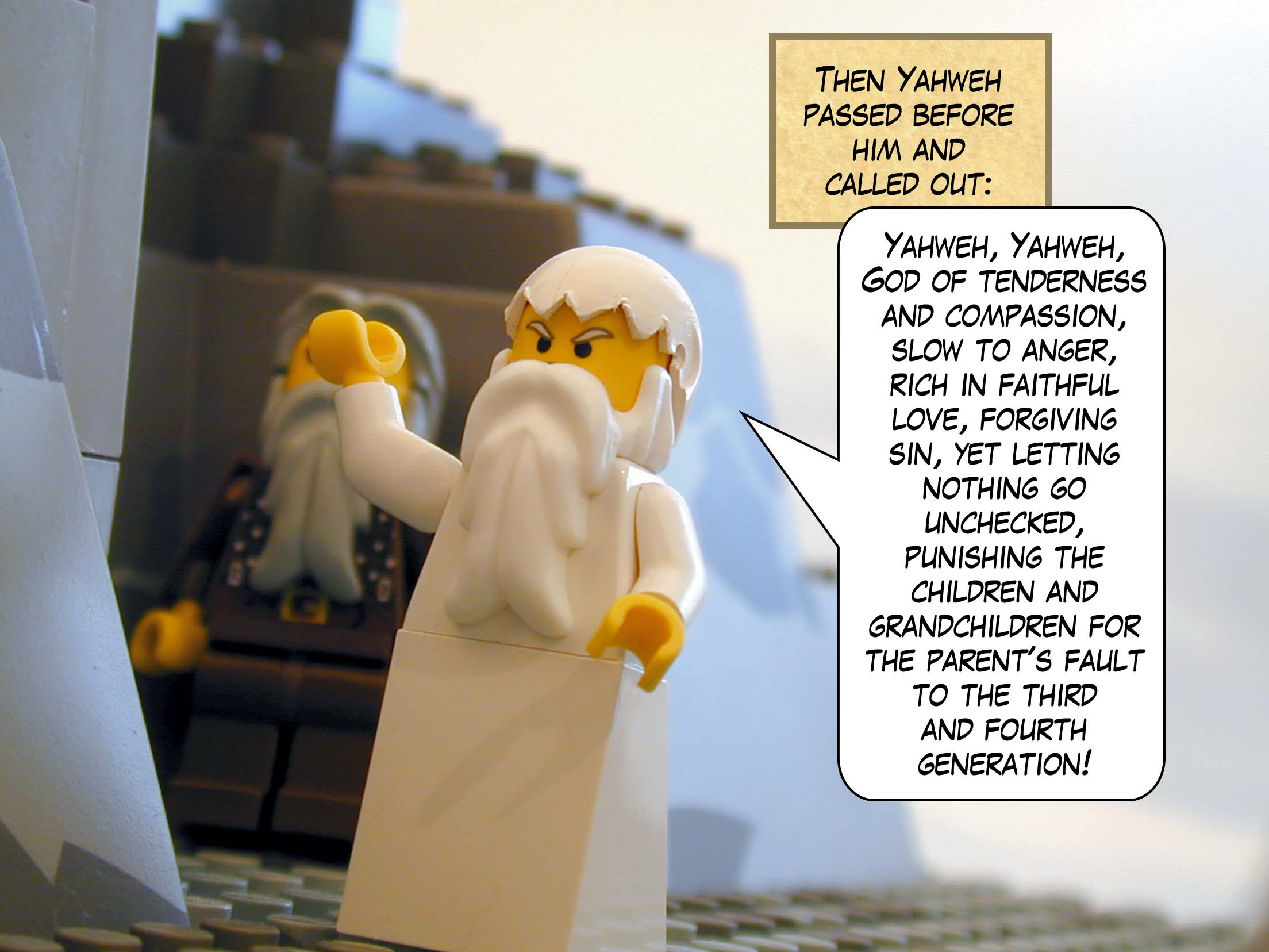 Then Yahweh passed before him and called out: "Yahweh, Yahweh, God of tenderness and compassion, slow to anger, rich in faithful love, forgiving sin, yet letting nothing go unchecked, punishing the children and grandchildren for the parent's fault to the third and fourth generation!"