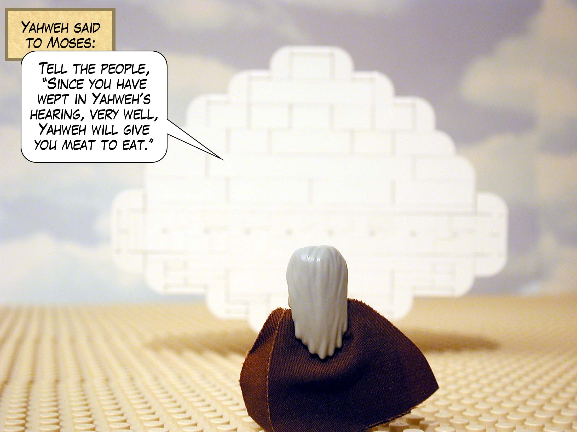 Yahweh said to Moses, 'Tell the people, "Since you have wept in Yahweh's hearing, very well, Yahweh will give you meat to eat."'