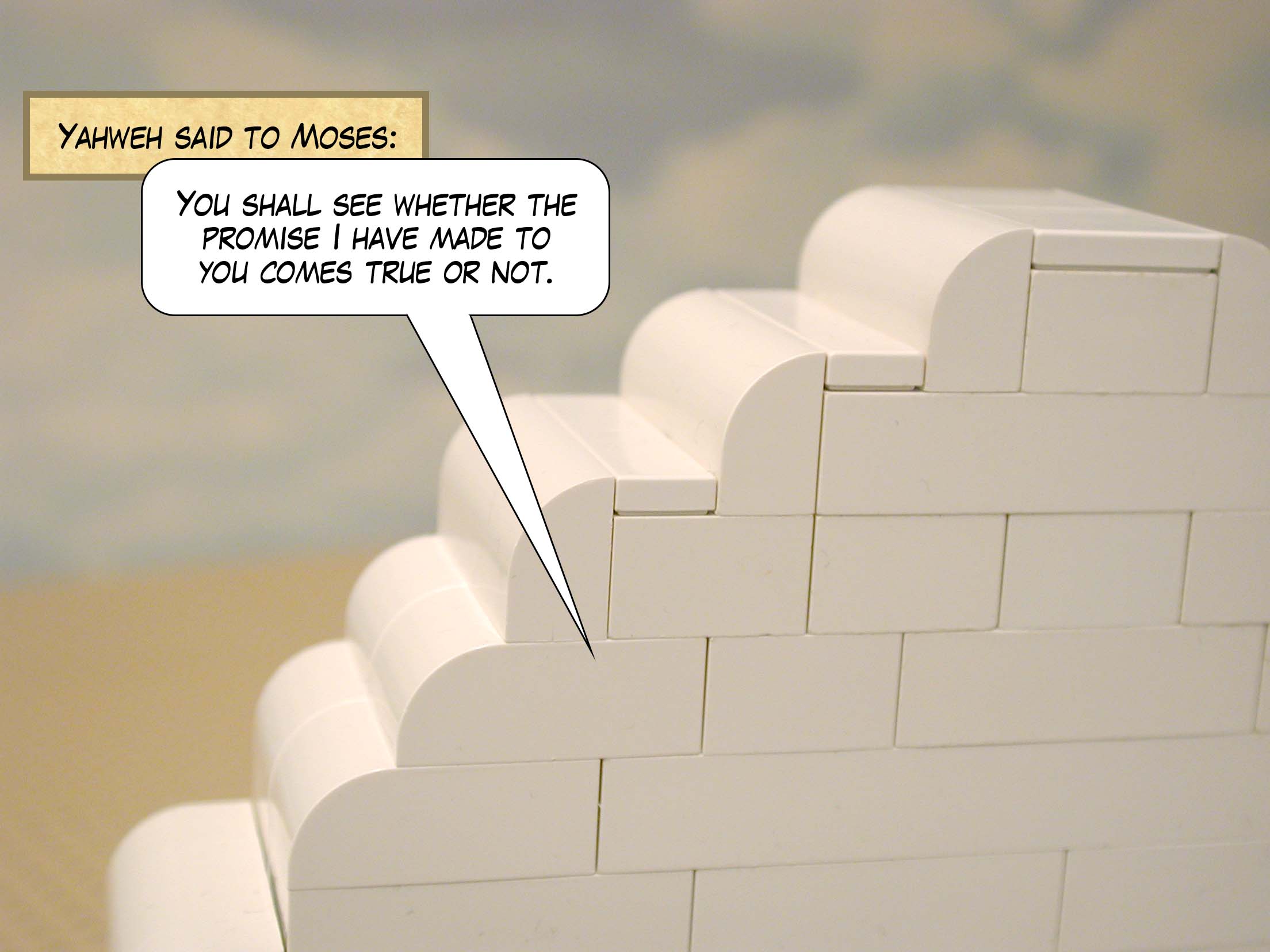 Yahweh said to Moses, 'You shall see whether the promise I have made to you comes true or not.'